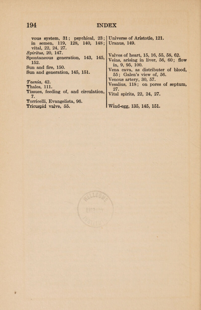 vous system, 31; psychical, 23; in semen, 119, 128, 140, 148; vital, 22, 24, 27. Spiritus, 20, 147. Spontaneous generation, 143, 145, 152. Sun and fire, 150. Sun and generation, 145, 151. Taenia, 42. Thales, 111. Tissues, feeding of, and circulation, 7. Torricelli, Evangelista, 96. Tricuspid valve, 55. Universe of Aristotle, 121. Uranus, 149. Valves of heart, 15, 16, 55, 58, 62. Veins, arising in liver, 56, 60; flow in, 9, 95, 100. Vena cava, as distributer of blood, 55; Galen’s view of, 56. Venous artery, 30, 57. Vesalius, 118; on pores of septum, 27. Vital spirits, 22, 24, 27. Wind-egg, 135, 145, 151.
