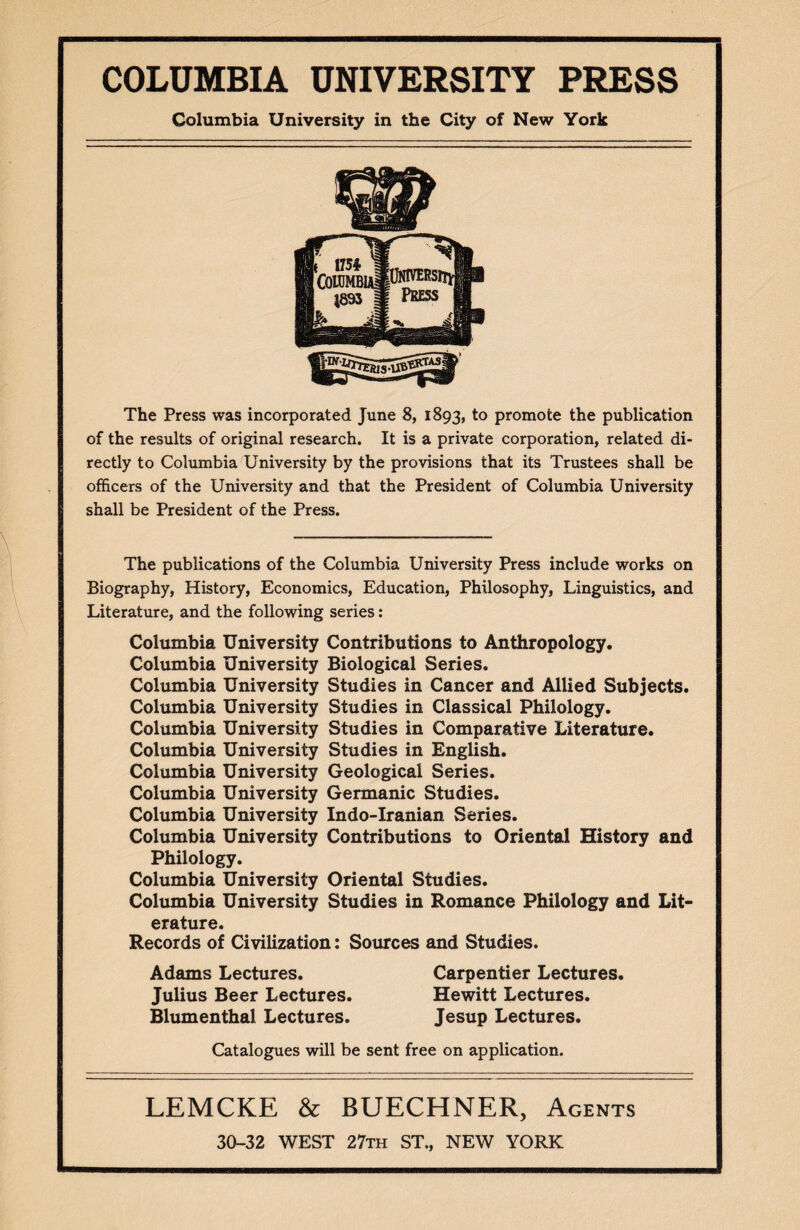 Columbia University in the City of New York The Press was incorporated June 8, 1893, to promote the publication of the results of original research. It is a private corporation, related di¬ rectly to Columbia University by the provisions that its Trustees shall be officers of the University and that the President of Columbia University shall be President of the Press. The publications of the Columbia University Press include works on Biography, History, Economics, Education, Philosophy, Linguistics, and Literature, and the following series: Columbia University Contributions to Anthropology. Columbia University Biological Series. Columbia University Studies in Cancer and Allied Subjects. Columbia University Studies in Classical Philology. Columbia University Studies in Comparative Literature. Columbia University Studies in English. Columbia University Geological Series. Columbia University Germanic Studies. Columbia University Indo-Iranian Series. Columbia University Contributions to Oriental History and Philology. Columbia University Oriental Studies. Columbia University Studies in Romance Philology and Lit¬ erature. Records of Civilization: Sources and Studies. Adams Lectures. Carpentier Lectures. Julius Beer Lectures. Hewitt Lectures. Blumenthal Lectures. Jesup Lectures. Catalogues will be sent free on application. LEMCKE & BUECHNER, Agents