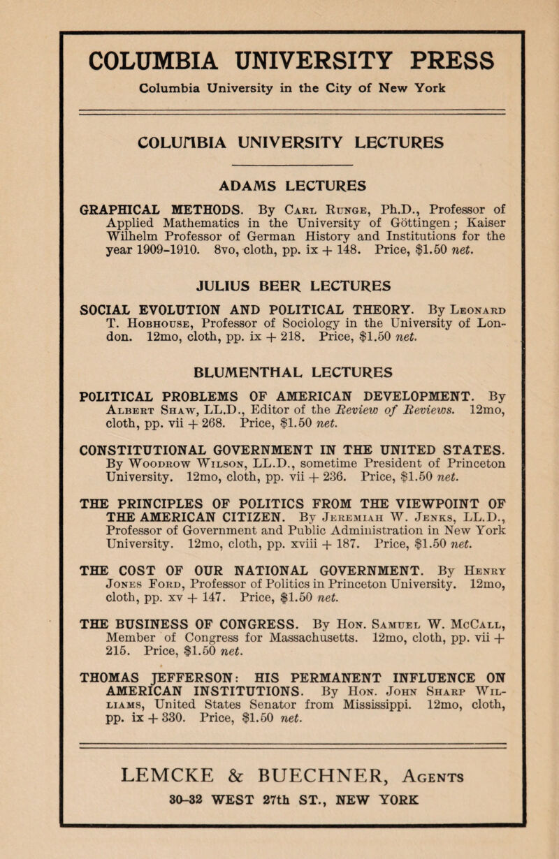 Columbia University in the City of New York COLUflBIA UNIVERSITY LECTURES ADAMS LECTURES GRAPHICAL METHODS. By Carl Runge, Ph.D., Professor of Applied Mathematics in the University of Gottingen; Kaiser Wilhelm Professor of German History and Institutions for the year 1909-1910. 8vo, cloth, pp. ix + 148. Price, $1.50 net. JULIUS BEER LECTURES SOCIAL EVOLUTION AND POLITICAL THEORY. By Leonard T. Hobhouse, Professor of Sociology in the University of Lon¬ don. 12mo, cloth, pp. ix + 218. Price, $1.50 net. BLUMENTHAL LECTURES POLITICAL PROBLEMS OF AMERICAN DEVELOPMENT. By Albert Shaw, LL.D., Editor of the Beview of Beviews. 12mo, cloth, pp. vii + 268. Price, $1.50 net. CONSTITUTIONAL GOVERNMENT IN THE UNITED STATES. By Woodrow Wilson, LL.D., sometime President of Princeton University. 12mo, cloth, pp. vii + 236. Price, $1.50 net. THE PRINCIPLES OF POLITICS FROM THE VIEWPOINT OF THE AMERICAN CITIZEN. By Jeremiah W. Jenks, LL.D., Professor of Government and Public Administration in New York University. 12mo, cloth, pp. xviii + 187. Price, $1.50 net. THE COST OF OUR NATIONAL GOVERNMENT. By Henry Jones Ford, Professor of Politics in Princeton University. 12mo, cloth, pp. xv -f 147. Price, $1.50 net. THE BUSINESS OF CONGRESS. By Hon. Samuel W. McCall, Member of Congress for Massachusetts. 12mo, cloth, pp. vii -f- 215. Price, $1.50 net. ♦ THOMAS JEFFERSON: HIS PERMANENT INFLUENCE ON AMERICAN INSTITUTIONS. By Hon. John Sharp Wil¬ liams, United States Senator from Mississippi. 12mo, cloth, pp. ix-f 330. Price, $1.50 net. LEMCKE & BUECHNER, Agents