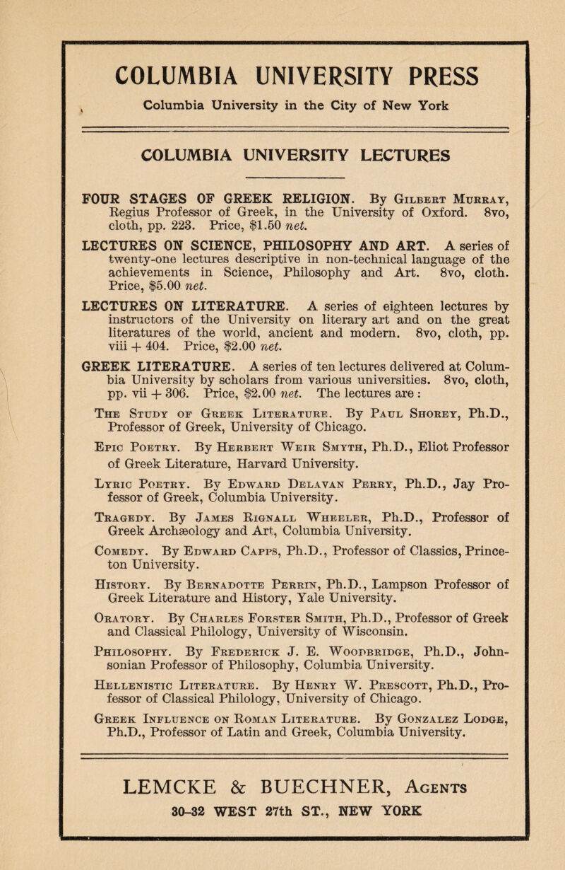Columbia University in the City of New York COLUMBIA UNIVERSITY LECTURES FOUR STAGES OF GREEK RELIGION. By Gilbert Murray, Regius Professor of Greek, in the University of Oxford. 8vo, cloth, pp. 223. Price, $1.50 net. LECTURES ON SCIENCE, PHILOSOPHY AND ART. A series of twenty-one lectures descriptive in non-technical language of the achievements in Science, Philosophy and Art. 8vo, cloth. Price, $5.00 net. LECTURES ON LITERATURE. A series of eighteen lectures by instructors of the University on literary art and on the great literatures of the world, ancient and modern. 8vo, cloth, pp. viii + 404. Price, $2.00 net. GREEK LITERATURE. A series of ten lectures delivered at Colum¬ bia University by scholars from various universities. 8vo, cloth, pp. vii + 306. Price, $2.00 net. The lectures are : The Study or Greek Literature. By Paul Shorey, Ph.D., Professor of Greek, University of Chicago. Epic Poetry. By Herbert Weir Smyth, Ph.D., Eliot Professor of Greek Literature, Harvard University. Lyric Poetry. By Edward Delavan Perry, Ph.D., Jay Pro¬ fessor of Greek, Columbia University. Tragedy. By James Rignall Wheeler, Ph.D., Professor of Greek Archaeology and Art, Columbia University. Comedy. By Edward Capps, Ph.D., Professor of Classics, Prince¬ ton University. History. By Bernadotte Perrin, Ph.D., Lampson Professor of Greek Literature and History, Yale University. Oratory. By Charles Forster Smith, Ph.D., Professor of Greek and Classical Philology, University of Wisconsin. Philosophy. By Frederick J. E. Woodbridge, Ph.D., John¬ sonian Professor of Philosophy, Columbia University. Hellenistic Literature. By Henry W. Prescott, Ph.D., Pro¬ fessor of Classical Philology, University of Chicago. Greek Influence on Roman Literature. By Gonzalez Lodge, Ph.D., Professor of Latin and Greek, Columbia University. LEMCKE & BUECHNER, Agents