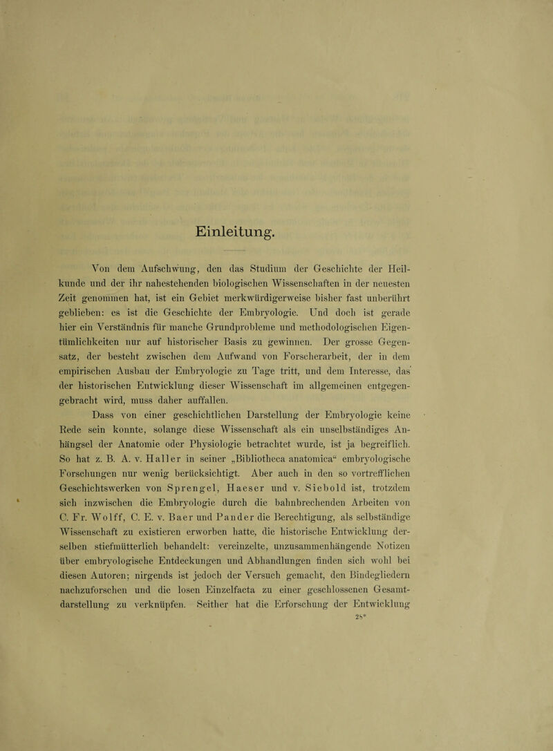 Einleitung. Von dem Aufschwung, den das Studium der Geschichte der Heil¬ kunde und der ihr nahestehenden biologischen Wissenschaften in der neuesten Zeit genommen hat, ist ein Gebiet merkwürdigerweise bisher fast unberührt gebliehen: es ist die Geschichte der Embryologie. Und doch ist gerade hier ein Verständnis für manche Grundprobleme und methodologischen Eigen¬ tümlichkeiten nur auf historischer Basis zu gewinnen. Der grosse Gegen¬ satz, der besteht zwischen dem Aufwand von Forscherarbeit, der in dem empirischen Aushau der Embryologie zu Tage tritt, und dem Interesse, das der historischen Entwicklung dieser Wissenschaft im allgemeinen entgegen¬ gebracht wird, muss daher auffallen. Dass von einer geschichtlichen Darstellung der Embryologie keine Rede sein konnte, solange diese Wissenschaft als ein unselbständiges An¬ hängsel der Anatomie oder Physiologie betrachtet wurde, ist ja begreiflich. So hat z. B. A. v. Haller in seiner „Bibliotheca anatomica“ embryologische Forschungen nur wenig berücksichtigt. Aber auch in den so vortrefflichen Geschichtswerken von Sprengel, Haeser und v. Sieh old ist, trotzdem sich inzwischen die Embryologie durch die bahnbrechenden Arbeiten von C. Fr. Wolff, C. E. v. Baer und Pan der die Berechtigung, als selbständige Wissenschaft zu existieren erworben hatte, die historische Entwicklung der¬ selben stiefmütterlich behandelt: vereinzelte, unzusammenhängende Notizen über embryologische Entdeckungen und Abhandlungen finden sich wohl hei diesen Autoren; nirgends ist jedoch der Versuch gemacht, den Bindegliedern nachzuforschen und die losen Einzelfacta zu einer geschlossenen Gesamt¬ darstellung zu verknüpfen. Seither hat die Erforschung der Entwicklung