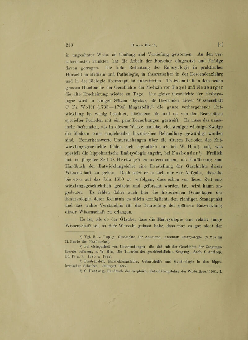 in ungeahnter Weise an Umfang und Vertiefung gewonnen. An den ver¬ schiedensten Punkten hat die Arbeit der Forscher eingesetzt und Erfolge davon getragen. Die hohe Bedeutung der Embryologie in praktischer Hinsicht in Medizin und Pathologie, in theoretischer in der Descendenzlehre und in der Biologie überhaupt, ist unbestritten. Trotzdem tritt in dem neuen grossen Handbuche der Geschichte der Medizin von Pagel und Neuburger die alte Erscheinung wieder zu Tage. Die ganze Geschichte der Embryo¬ logie wird in einigen Sätzen abgetan, als Begründer dieser Wissenschaft C. Fr. Wolff (1735 —1794) hingestellt;1) die ganze vorhergehende Ent¬ wicklung ist wenig beachtet, höchstens hie und da von den Bearbeitern spezieller Perioden mit ein paar Bemerkungen gestreift. Es muss das umso¬ mehr befremden, als in diesem Werke manche, viel weniger wichtige Zweige der Medizin einer eingehenden historischen Behandlung gewürdigt worden sind. Bemerkenswerte Untersuchungen über die älteren Perioden der Ent¬ wicklungsgeschichte finden sich eigentlich nur bei W. His2) und, was speziell die hippokratische Embryologie angeht, bei Fasbender.3) Freilich hat in jüngster Zeit 0. Hertwig4) es unternommen, als Einführung zum Handbuch der Entwicklungslehre eine Darstellung der Geschichte dieser Wissenschaft zu geben. Doch setzt er es sich nur zur Aufgabe, dieselbe bis etwa auf das Jahr 1650 zu verfolgen; dass schon vor dieser Zeit ent¬ wicklungsgeschichtlich gedacht und geforscht worden ist, wird kaum an¬ gedeutet. Es fehlen daher auch hier die historischen Grundlagen der Embryologie, deren Kenntnis es allein ermöglicht, den richtigen Standpunkt und das wahre Verständnis für die Beurteilung der späteren Entwicklung dieser Wissenschaft zu erlangen. Es ist, als ob der Glaube, dass die Embryologie eine relativ junge Wissenschaft sei, so tiefe Wurzeln gefasst habe, dass man es gar nicht der 9 Vgl. R. v. Töply, Geschichte der Anatomie, Abschnitt Embryologie (S. 216 im II. Bande des Handbuches). 2) Bei Gelegenheit von Untersuchungen, die sich mit der Geschichte der Zeugungs¬ theorie befassen; s. W. His, Die Theorien der geschlechtlichen Zeugung, Arch. f. Anthrop. Bd. IV u. V. 1870 u. 1872. 3) Fasbender, Entwicklungslehre, Geburtshülfe und Gynäkologie in den hippo¬ kratischen Schriften. Stuttgart 1897. 4) 0. Hertwig, Handbuch der vergleich. Entwicklungslehre der Wirbeltiere. 1901. I.