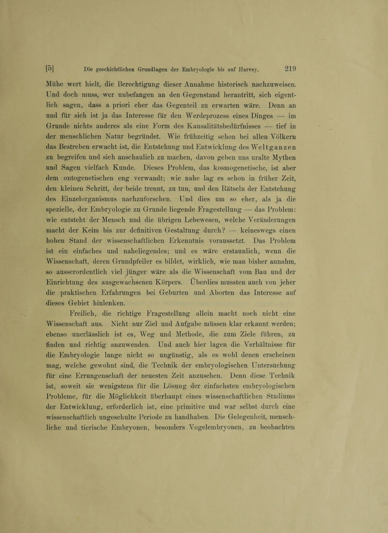 Mülie wert hielt, die Berechtigung- dieser Annahme historisch nachzuweisen. Und doch muss, wer unbefangen an den Gegenstand herantritt, sich eigent¬ lich sagen, dass a priori eher das Gegenteil zu erwarten wäre. Denn an und für sich ist ja das Interesse für den Werdeprozess eines Dinges — im Grunde nichts anderes als eine Form des Kausalitätsbedürfnisses — tief in der menschlichen Natur begründet. Wie frühzeitig schon bei allen Völkern das Bestreben erwacht ist, die Entstehung und Entwicklung des Welt ganzen zu begreifen und sich anschaulich zu machen, davon geben uns uralte Mythen und Sagen vielfach Kunde. Dieses Problem, das kosmogenetische, ist aber dem ontogenetischen eng verwandt; wie nahe lag es schon in früher Zeit, den kleinen Schritt, der beide trennt, zu tun, und den Rätseln der Entstehung des Einzelorganismus nachzuforschen. Und dies um so eher, als ja die spezielle, der Embryologie zu Grunde liegende Fragestellung — das Problem: wie entsteht der Mensch und die übrigen Lebewesen, welche Veränderungen macht der Keim bis zur definitiven Gestaltung durch? — keineswegs einen hohen Stand der wissenschaftlichen Erkenntnis voraussetzt. Das Problem ist ein einfaches und naheliegendes; und es wäre erstaunlich, wenn die Wissenschaft, deren Grundpfeiler es bildet, wirklich, wie man bisher annahm, so ausserordentlich viel jünger wäre als die Wissenschaft vom Bau und der Einrichtung des ausgewachsenen Körpers. Überdies mussten auch von jeher die praktischen Erfahrungen bei Geburten und Aborten das Interesse auf dieses Gebiet hinlenken. Freilich, die richtige Fragestellung allein macht noch nicht eine Wissenschaft aus. Nicht nur Ziel und Aufgabe müssen klar erkannt werden; ebenso unerlässlich ist es, Weg und Methode, die zum Ziele führen, zu finden und richtig anzuwenden. Und auch hier lagen die Verhältnisse für die Embryologie lange nicht so ungünstig, als es wohl denen erscheinen mag, welche gewohnt sind, die Technik der embryologischen Untersuchung für eine Errungenschaft der neuesten Zeit anzusehen. Denn diese Technik ist, soweit sie wenigstens für die Lösung der einfachsten embryologischen Probleme, für die Möglichkeit überhaupt eines wissenschaftlichen Studiums der Entwicklung, erforderlich ist, eine primitive und war selbst durch eine wissenschaftlich ungeschulte Periode zu handhaben. Die Gelegenheit, mensch¬ liche und tierische Embryonen, besonders Vogelembryonen, zu beobachten