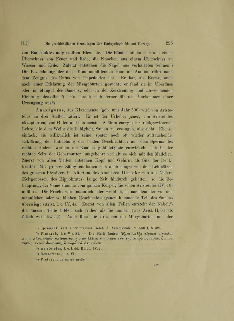 von Empedokles aufgestellten Elemente. Die Bänder bilden «ich aus einem • • • • Überschuss von Feuer und Erde, die Knochen aus einem Überschuss an Wasser und Erde. Zuletzt entstehen die Nägel aus verhärteten Sehnen.1) Die Bezeichnung der den Fötus umhüllenden Haut als Amnion rührt nach dem Zeugnis des Rufus von Empedokles her. Er hat, als Erster, auch nach einer Erklärung der Missgeburten gesucht: er fand sie im Überfluss oder im Mangel des Samens, oder in der Zerstreuung und abweichenden Richtung desselben.2) Es sprach sich ferner für das Vorkommen einer Urzeugung aus.3) Anaxagoras, aus Klazomenae (geh. ums Jahr 500) wird von Aristo¬ teles an drei Stellen zitiert. Er ist der Urheber jener, von Aristoteles akzeptierten, von Galen und den meisten Spätem energisch zurückgewiesenen Lehre, die dem Weibe die Fähigkeit, Samen zu erzeugen, abspricht. Ebenso einfach, als willkürlich ist seine, später noch oft wieder auftauchende, Erklärung der Entstehung der beiden Geschlechter: aus dem Sperma des rechten Hodens werden die Knaben gebildet; sie entwickeln sich in der rechten Seite der Gebärmutter; umgekehrt verhält es sich mit den Mädchen. Zuerst von allen Teilen entstehen Kopf und Gehirn, als Sitz der Denk¬ kraft.4) Mit grosser Zähigkeit haben sich auch einige von den Lehrsätzen des grössten Physikers im Altertum, des Atomisten Demokritos aus Abdera (Zeitgenossen des Hippokrates) lange Zeit hindurch gehalten; so die Be¬ hauptung, der Same stamme vom ganzen Körper, die schon Aristoteles (IV, 10) anführt. Die Frucht wird männlich oder weiblich, je nachdem der von den männlichen oder weiblichen Geschlechtsorganen kommende Teil des Samens überwiegt (Arist. 1. c. IV, 4). Zuerst von allen Teilen entsteht der Nabel;5) die äussern Teile bilden sich früher als die innnern (was Arist. II, 64 als falsch zurückweist). Auch über die Ursachen der Missgeburten und der !) Sprengel, Vers, einer pragmat. Gesell, d. Arzneikunde. 2. Aufl. I, S. 324. 2) Plutarch, 1. c. V c. 81. — Die Stelle lautet: ’EfintdoxXrjq xtgaxa yiveöfhxi oiaga 7tXtovaG[i6v ojitg/xaxoq, rj Jiag sXXsixpiv 1) jiagä xrjv xrjq xiV7]Gtcog dgyj]v, rj jragä xi]vdq JtXslco dicdgeöiv, ?j jzaga xo ajiovzvsiv. 3) Aristoteles, 1. c. 1,44. 111,66. IV, 2. 4) Censorinus, 1. c. VI. 5) Plutarch, de amore prolis. 29*