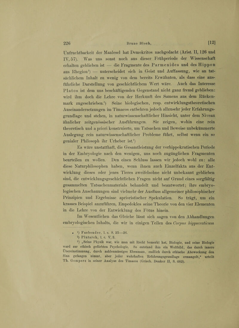 Unfruchtbarkeit der Maulesel hat Demokritos nachgedacht (Arist. II, 126 und IV, 57). Was uns sonst noch aus dieser Frühperiode der Wissenschaft erhalten geblieben ist — die Fragmente des Parmenides und desHippon aus Rhegion1) — unterscheidet sich in Geist und Auffassung, wie an tat¬ sächlichem Inhalt zu wenig von dem bereits Erwähnten, als dass eine aus¬ führliche Darstellung von geschichtlichem Wert wäre. Auch das Interesse Fiatos ist dem uns beschäftigenden Gegenstand nicht ganz fremd geblieben: wird ihm doch die Lehre von der Herkunft des Samens aus dem Rücken¬ mark zugeschrieben.2) Seine biologischen, resp. entwicklungstheoretischen Auseinandersetzungen im Timaeos entbehren jedoch allzusehr jeder Erfahrungs¬ grundlage und stehen, in naturwissenschaftlicher Hinsicht, unter dem Niveau ähnlicher zeitgenössischer Ausführungen. Sie zeigen, wohin eine rein theoretisch und a priori konstruierte, um Tatsachen und Beweise unbekümmerte Auslegung rein naturwissenschaftlicher Probleme führt, selbst wenn ein so genialer Philosoph ihr Urheber ist.3) Es wäre unstatthaft, die Gesamtleistung der vorhippokratischen Periode in der Embryologie nach den wenigen, uns noch zugänglichen Fragmenten beurteilen zu wollen. Den einen Schluss lassen wir jedoch wohl zu: alle diese Naturphilosophen haben, wenn ihnen auch Einzelfakta aus der Ent¬ wicklung dieses oder jenes Tieres zweifelsohne nicht unbekannt geblieben sind, die entwicklungsgeschichtlichen Fragen nicht auf Grund eines sorgfältig gesammelten Tatsachenmaterials behandelt und beantwortet; ihre embryo¬ logischen Anschauungen sind vielmehr der Ausfluss allgemeiner philosophischer Prinzipien und Ergebnisse aprioristisclier Spekulation. So trägt, um ein krasses Beispiel anzuführen, Empedokles seine Theorie von den vier Elementen in die Lehre von der Entwicklung des Fötus hinein. Im Wesentlichen das Gleiche lässt sich sagen von den Abhandlungen embryologischen Inhalts, die wir in einigen Teilen des Corpus hippocraticum • !) Fasbender, 1. c. S. 25—26. 2) Plutarch, 1. c. V, 3. 3) „Seine Physik war, wie man mit Recht bemerkt hat, Biologie, und seine Biologie ward zur ethisch gefärbten Psychologie. So entstand ihm ein Weltbild, das durch innere Übereinstimmung, durch zahlenmässiges Ebenmass, endlich durch ethische Abzweckung den Sinn gefangen nimmt, aber jeder wahrhaften Erfahrungsgrundlage ermangelt,“ urteilt Th. Gomperz in seiner Analyse des Timaeos (Griech. Denker II, S. 482).