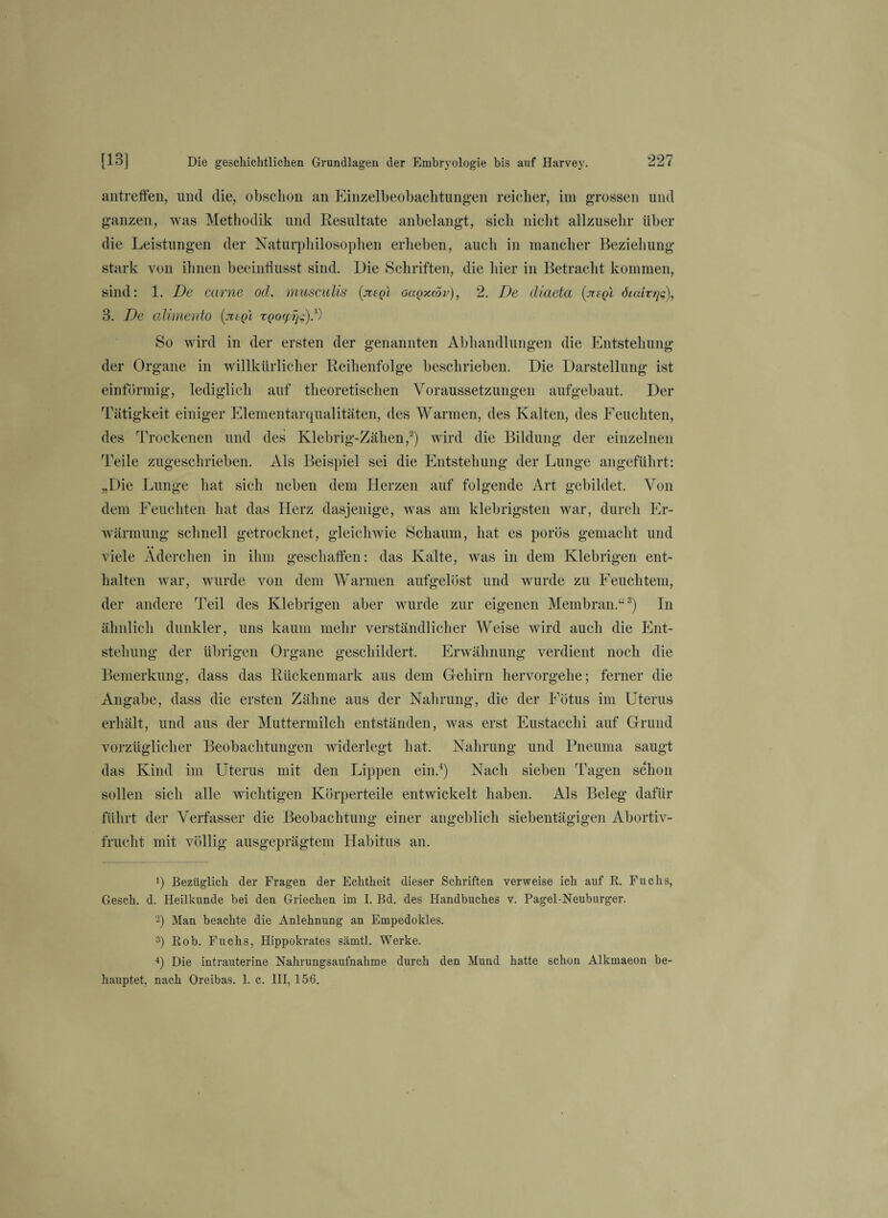 antreffen, und die, obschon an Einzelbeobachtungen reicher, im grossen und ganzen, was Methodik und Resultate anbelangt, sich nicht allzusehr über die Leistungen der Naturphilosophen erheben, auch in mancher Beziehung- stark von ihnen beeinflusst sind. Die Schriften, die hier in Betracht kommen, sind: 1. De carne od. musculis (jvsqi oüqxcöv), 2. De diaeta (juql öiaitrjq), 3. De alimento zQoyijg).1) So wird in der ersten der genannten Abhandlungen die Entstehung der Organe in willkürlicher Reihenfolge beschrieben. Die Darstellung ist einförmig, lediglich auf theoretischen Voraussetzungen auf gebaut. Der Tätigkeit einiger Elementarqualitäten, des Warmen, des Kalten, des Feuchten, des Trockenen und des Klebrig-Zähen,2) wird die Bildung der einzelnen Teile zugeschrieben. Als Beispiel sei die Entstehung der Lunge angeführt: „Die Lunge hat sich neben dem Herzen auf folgende Art gebildet. Von dem Feuchten hat das Herz dasjenige, was am klebrigsten war, durch Er¬ wärmung schnell getrocknet, gleichwie Schaum, hat es porös gemacht und viele Äderchen in ihm geschaffen: das Kalte, was in dem Klebrigen ent¬ halten war, wurde von dem Warmen aufgelöst und wurde zu Feuchtem, der andere Teil des Klebrigen aber wurde zur eigenen Membran.“3) In ähnlich dunkler, uns kaum mehr verständlicher Weise wird auch die Ent¬ stehung der übrigen Organe geschildert. Erwähnung verdient noch die Bemerkung, dass das Rückenmark aus dem Gehirn hervorgehe; ferner die Angabe, dass die ersten Zähne aus der Nahrung, die der Fötus im Uterus erhält, und aus der Muttermilch entständen, was erst Eustacchi auf Grund vorzüglicher Beobachtungen widerlegt hat. Nahrung und Pneuma saugt das Kind im Uterus mit den Lippen ein.4) Nach sieben Tagen schon sollen sich alle wichtigen Körperteile entwickelt haben. Als Beleg dafür führt der Verfasser die Beobachtung einer angeblich siebentägigen Abortiv- fruclit mit völlig ausgeprägtem Habitus an. 1) Bezüglich der Fragen der Echtheit dieser Schriften verweise ich auf R. Fuchs, Gesch. d. Heilkunde bei den Griechen im I. Bd. des Handbuches v. Pagel-Neuburger. 2) Man beachte die Anlehnung an Empedokles. 3) Rob. Fuchs, Hippokrates sämtl. Werke. 4) Die intrauterine Nahrungsaufnahme durch den Mund hatte schon Alkmaeon be¬ hauptet. nach Oreibas. 1. c. III, 156.