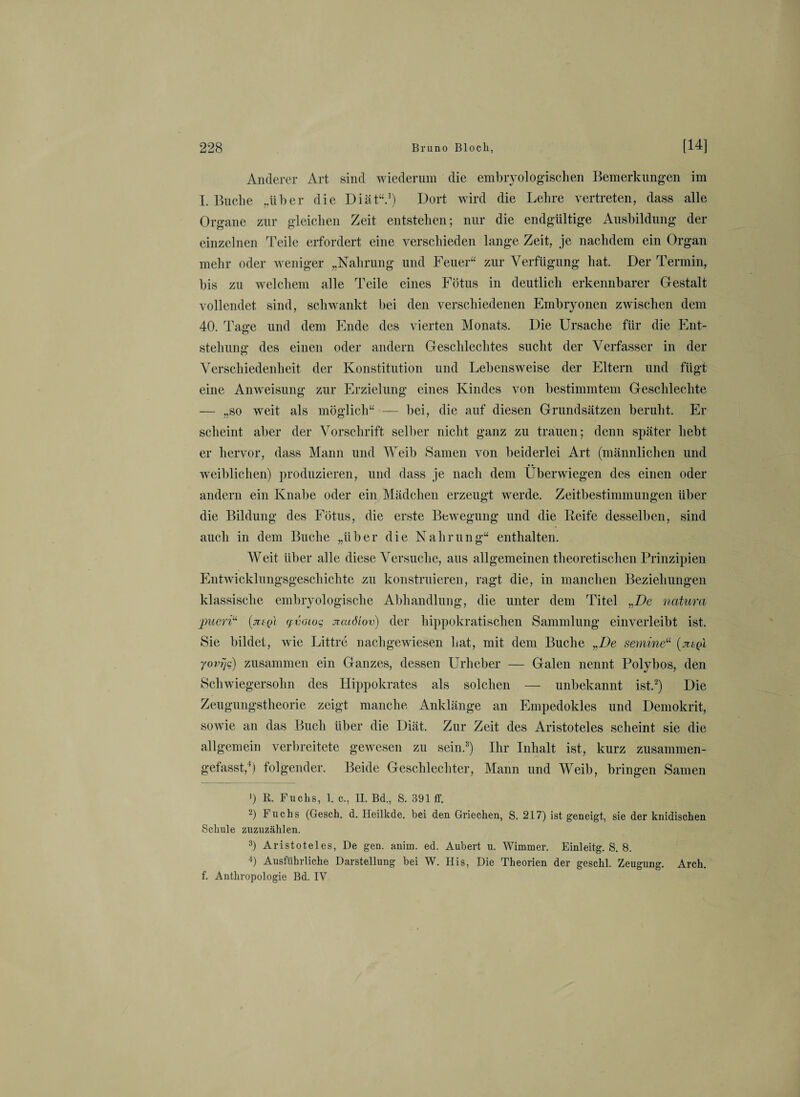 Anderer Art sind wiederum die embryologischen Bemerkungen im I. Buche „über die Diät“.1) Dort wird die Lehre vertreten, dass alle Organe zur gleichen Zeit entstehen; nur die endgültige Ausbildung der einzelnen Teile erfordert eine verschieden lange Zeit, je nachdem ein Organ mehr oder weniger „Nahrung und Feuer“ zur Verfügung hat. Der Termin, bis zu welchem alle Teile eines Fötus in deutlich erkennbarer Gestalt vollendet sind, schwankt bei den verschiedenen Embryonen zwischen dem 40. Tage und dem Ende des vierten Monats. Die Ursache für die Ent¬ stehung des einen oder andern Geschlechtes sucht der Verfasser in der Verschiedenheit der Konstitution und Lebensweise der Eltern und fügt eine Anweisung zur Erzielung eines Kindes von bestimmtem Geschlechte — „so weit als möglich“ — bei, die auf diesen Grundsätzen beruht. Er scheint aber der Vorschrift selber nicht ganz zu trauen; denn später hebt er hervor, dass Mann und Weib Samen von beiderlei Art (männlichen und weiblichen) produzieren, und dass je nach dem Überwiegen des einen oder andern ein Knabe oder ein Mädchen erzeugt werde. Zeitbestimmungen über die Bildung des Fötus, die erste Bewegung und die Eeife desselben, sind auch in dem Buche „über die Nahrung“ enthalten. Weit über alle diese Versuche, aus allgemeinen theoretischen Prinzipien Entwicklungsgeschichte zu konstruieren, ragt die, in manchen Beziehungen klassische embryologische Abhandlung, die unter dem Titel „De natura pueri“ (ju-q'i (fv(uoq jicaöiov) der hippokratischen Sammlung einverleibt ist. Sie bildet, wie Littre nachgewiesen hat, mit dem Buche „De semine“ (jitgi yovijc) zusammen ein Ganzes, dessen Urheber — Galen nennt Polybos, den Schwiegersohn des Hippokrates als solchen — unbekannt ist.2) Die Zeugungstheorie zeigt manche Anklänge an Empedokles und Demokrit, sowie an das Buch über die Diät. Zur Zeit des Aristoteles scheint sie die allgemein verbreitete gewesen zu sein.3) Ihr Inhalt ist, kurz zusammen¬ gefasst,4) folgender. Beide Geschlechter, Mann und Weib, bringen Samen !) R. Fuchs, 1. c., II. Bd., S. 391 ff. 2) Fuchs (Gesch. d. Heilkde. bei den Griechen, S. 217) ist geneigt, sie der knidischen Schule zuzuzählen. 3) Aristoteles, De gen. anim. ed. Aubert u. Wimmer. Einleitg. S. 8. 4) Ausführliche Darstellung bei W. IIis, Die Theorien der geschl. Zeugung. Arch. f. Anthropologie Bd. IV
