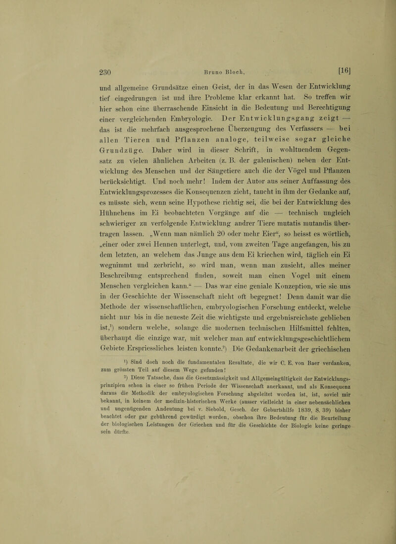 und allgemeine Grundsätze einen Geist, der in das Wesen der Entwicklung tief eingedrungen ist und ihre Probleme klar erkannt hat. So treffen wir hier schon eine überraschende Einsicht in die Bedeutung und Berechtigung einer vergleichenden Embryologie. Der Entwicklungsgang zeigt — das ist die mehrfach ausgesprochene Überzeugung des Verfassers — bei allen Tieren und Pflanzen analoge, teilweise sogar gleiche Grundzüge. Daher wird in dieser Schrift, in wohltuendem Gegen¬ satz zu vielen ähnlichen Arbeiten (z. B. der galenisclien) neben der Ent¬ wicklung des Menschen und der Säugetiere auch die der Vögel und Pflanzen berücksichtigt. Und noch mehr! Indem der Autor aus seiner Auffassung des Entwicklungsprozesses die Konsequenzen zieht, taucht in ihm der Gedanke auf, es müsste sich, wenn seine Hypothese richtig sei, die bei der Entwicklung des Hühnchens im Ei beobachteten Vorgänge auf die — technisch ungleich schwieriger zu verfolgende Entwicklung andrer Tiere mutatis mutandis über¬ tragen lassen. „Wenn man nämlich 20 oder mehr Eier“, so heisst es wörtlich, „einer oder zwei Hennen unterlegt, und, vom zweiten Tage angefangen, bis zu dem letzten, an welchem das Junge aus dem Ei kriechen wird, täglich ein Ei wegnimmt und zerbricht, so wird man, wenn man zusieht, alles meiner Beschreibung entsprechend finden, soweit man einen Vogel mit einem Menschen vergleichen kann.“ — Das war eine geniale Konzeption, wie sie uns in der Geschichte der Wissenschaft nicht oft begegnet! Denn damit war die Methode der wissenschaftlichen, embryologischen Forschung entdeckt, welche nicht nur bis in die neueste Zeit die wichtigste und ergebnisreichste geblieben ist,1) sondern welche, solange die modernen technischen Hilfsmittel fehlten, überhaupt die einzige war, mit welcher man auf entwicklungsgeschichtlichem Gebiete Erspriessliches leisten konnte.2) Die Gedankenarbeit der griechischen 0 Sind doch noch die fundamentalen Resultate, die wir C. E. von Baer verdanken, zum grössten Teil auf diesem Wege gefunden! -) Diese Tatsache, dass die Gesetzmässigkeit und Allgemeingültigkeit der Entwicklungs- prinzipien schon in einer so frühen Periode der Wissenschaft anerkannt, und als Konsequenz daraus die Methodik der embryologischen Forschung abgeleitet worden ist, ist, soviel mir bekannt, in keinem der medizin-historischen Werke (ausser vielleicht in einer nebensächlichen und ungenügenden Andeutung bei v. Siebold, Gesch. der Geburtshilfe 1839, S. 39) bisher beachtet oder gar gebührend gewürdigt worden, obschon ihre Bedeutung für die Beurteilung der biologischen Leistungen der Griechen und für die Geschichte der Biologie keine geringe sein dürfte