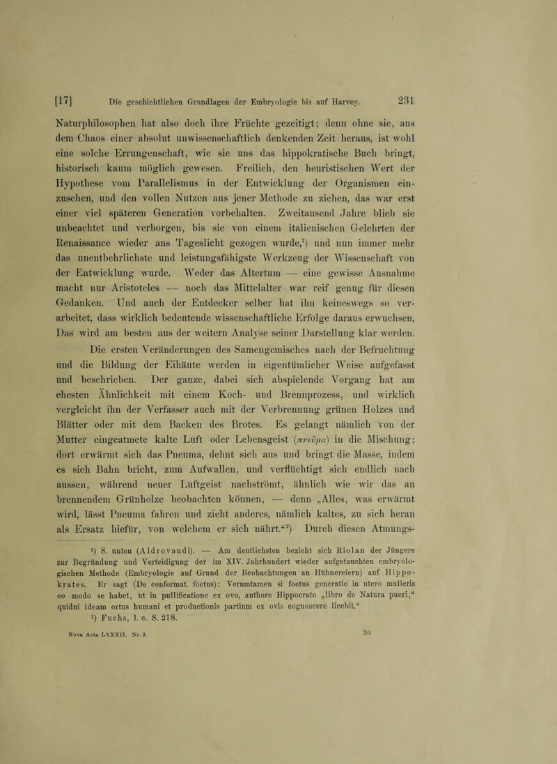 Naturphilosophen hat also doch ihre Früchte gezeitigt; denn ohne sie, aus dem Chaos einer absolut unwissenschaftlich denkenden Zeit heraus, ist wohl eine solche Errungenschaft, wie sie uns das hippokratische Buch bringt, historisch kaum möglich gewesen. Freilich, den heuristischen Wert der Hypothese vom Parallelismus in der Entwicklung der Organismen ein¬ zusehen, und den vollen Nutzen aus jener Methode zu ziehen, das war erst einer viel späteren Generation Vorbehalten. Zweitausend Jahre blieb sie unbeachtet und verborgen, bis sie von einem italienischen Gelehrten der Renaissance wieder ans Tageslicht gezogen wurde,1) und nun immer mehr das unentbehrlichste und leistungsfähigste Werkzeug der Wissenschaft von der Entwicklung wurde. ' Weder das Altertum — eine gewisse Ausnahme macht nur Aristoteles — noch das Mittelalter war reif genug für diesen Gedanken. Und auch der Entdecker selber hat ihn keineswegs so ver¬ arbeitet, dass wirklich bedeutende wissenschaftliche Erfolge daraus erwuchsen, Das wird am besten aus der weitern Analyse seiner Darstellung klar werden. Die ersten Veränderungen des Samengemisches nach der Befruchtung und die Bildung der Eihäute werden in eigentümlicher Weise aufgefasst und beschrieben. Der ganze, dabei sich abspielende Vorgang hat am ehesten Ähnlichkeit mit einem Koch- und Brennprozess, und wirklich vergleicht ihn der Verfasser auch mit der Verbrennung grünen Holzes und Blätter oder mit dem Backen des Brotes. Es gelangt nämlich von der Mutter eingeatmete kalte Luft oder Lebensgeist (xvsvfia) in die Mischung; dort erwärmt sich das Pneuma, dehnt sich aus und bringt die Masse, indem es sich Bahn bricht, zum Aufwallen, und verflüchtigt sich endlich nach aussen, während neuer Luftgeist nachströmt, ähnlich wie wir das an brennendem Grünholze beobachten können, — denn „Alles, was erwärmt wird, lässt Pneuma fahren und zieht anderes, nämlich kaltes, zu sich heran als Ersatz hiefür, von welchem er sich nährt.“2) Durch diesen Atmungs- 1) S. unten (Aldrovandi). — Am deutlichsten bezieht sich Riolan der Jüngere zur Begründung und Verteidigung der im XIV. Jahrhundert wieder aufgetauchten embryolo¬ gischen Methode (Embryologie auf Grund der Beobachtungen an Hühnereiern) auf Hippo- krates. Er sagt (De conformat. foetus): Verumtamen si foetus generatio in utero mulieris eo modo se habet, ut in pullificatione ex ovo, authore Hippocrate „libro de Natura pueri,“ quidni ideam ortus humani et productionis partium ex ovis cognoscere licebit.“ 2) Fuchs, 1. c. S. 218. Nova Acta LXXXII. Nr. 3 30