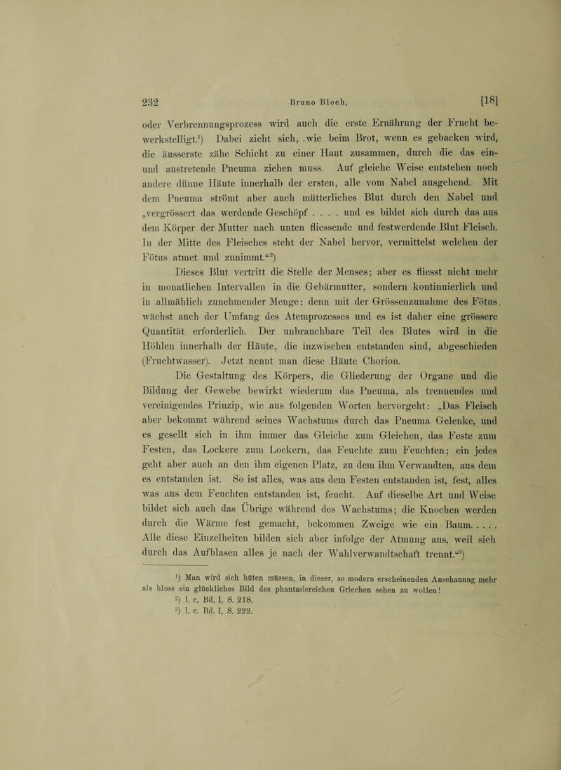 oder Verbrennungsprozess wird auch die erste Ernährung der Frucht be¬ werkstelligt.1) Dabei zieht sich, .wie beim Brot, wenn es gebacken wird, die äusserste zähe Schicht zu einer Haut zusammen, durch die das ein- und austretende Pneuma ziehen muss. Auf gleiche Weise entstehen noch andere dünne Häute innerhalb der ersten, alle vom Nabel ausgehend. Mit dem Pneuma strömt aber auch mütterliches Blut durch den Nabel und „vergrössert das werdende Geschöpf .... und es bildet sich durch das aus dem Körper der Mutter nach unten fliessende und festwerdende Blut Fleisch. In der Mitte des Fleisches steht der Nabel hervor, vermittelst welchen der Fötus atmet und zunimmt.“2) Dieses Blut vertritt die Stelle der Menses; aber es fliesst nicht mehr in monatlichen Intervallen in die Gebärmutter, sondern kontinuierlich und in allmählich zunehmender Menge; denn mit der Grössenzunahme des Fötus, wächst auch der Umfang des Atemprozesses und es ist daher eine grössere Quantität erforderlich. Der unbrauchbare Teil des Blutes wird in die Höhlen innerhalb der Häute, die inzwischen entstanden sind, abgeschieden (Fruchtwasser). Jetzt nennt man diese Häute Chorion. Die Gestaltung des Körpers, die Gliederung der Organe und die Bildung der Gewebe bewirkt wiederum das Pneuma, als trennendes und vereinigendes Prinzip, wie aus folgenden Worten hervorgeht: „Das Fleisch aber bekommt während seines Wachstums durch das Pneuma Gelenke, und es gesellt sich in ihm immer das Gleiche zum Gleichen, das Feste zum Festen, das Lockere zum Lockern, das Feuchte zum Feuchten; ein jedes geht aber auch an den ihm eigenen Platz, zu dem ihm Verwandten, aus dem es entstanden ist. So ist alles, was aus dem Festen entstanden ist, fest, alles was aus dem Feuchten entstanden ist, feucht. Auf dieselbe Art und Weise bildet sich auch das Übrige während des Wachstums; die Knochen werden durch die Wärme fest gemacht, bekommen Zweige wie ein Baum. Alle diese Einzelheiten bilden sich aber infolge der Atmung aus, weil sich durch das Auf blasen alles je nach der Wahlverwandtschaft trennt.“3) b Man wird sich hüten müssen, in dieser, so modern erscheinenden Anschauung mehr als bloss ein glückliches Bild des phantasiereichen Griechen sehen zu wollen! 2) 1. c. Bd. 1, S. 218. 3) 1. c. Bd. I, S. 222.