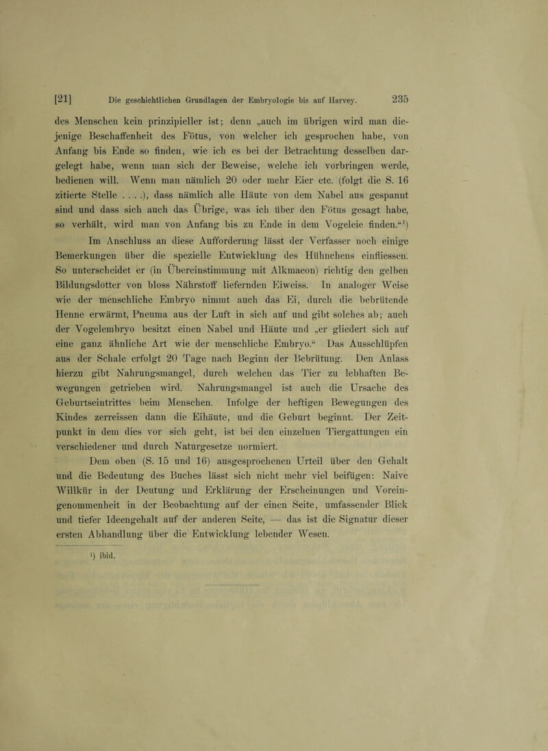 des Menschen kein prinzipieller ist; denn „auch im übrigen wird man die¬ jenige Beschaffenheit des Fötus, von welcher ich gesprochen habe, von Anfang bis Ende so finden, wie ich es hei der Betrachtung desselben dar¬ gelegt habe, wenn man sich der Beweise, welche ich Vorbringen werde, bedienen will. Wenn man nämlich 20 oder mehr Eier etc. (folgt die S. 16 zitierte Stelle ....), dass nämlich alle Häute von dem Nabel aus gespannt sind und dass sich auch das Übrige, was ich über den Fötus gesagt habe, so verhält, wird man von Anfang bis zu Ende in dem Yogeleie finden.“1) Im Anschluss an diese Aufforderung lässt der Verfasser noch einige Bemerkungen über die spezielle Entwicklung des Hühnchens einfliessen. So unterscheidet er (in Übereinstimmung mit Alkmaeon) richtig den gelben Bildungsdotter von bloss Nährstoff liefernden Eiweiss. In analoger Weise wie der menschliche Embryo nimmt auch das Ei, durch die bebrütende Henne erwärmt, Pneuma aus der Luft in sich auf und gibt solches ab; auch der Vogelembryo besitzt einen Nabel und Häute und „er gliedert sich auf eine ganz ähnliche Art wie der menschliche Embryo.“ Das Ausschlüpfen aus der Schale erfolgt 20 Tage nach Beginn der Bebrütung. Den Anlass hierzu gibt Nahrungsmangel, durch welchen das Tier zu lebhaften Be¬ wegungen getrieben wird. Nahrungsmangel ist auch die Ursache des Geburtseintrittes beim Menschen. Infolge der heftigen Bewegungen des Kindes zerreissen dann die Eihäute, und die Geburt beginnt. Der Zeit¬ punkt in dem dies vor sich geht, ist bei den einzelnen Tiergattungen ein verschiedener und durch Naturgesetze normiert. Dem oben (S. 15 und 16) ausgesprochenen Urteil über den Gehalt und die Bedeutung des Buches lässt sich nicht mehr viel beifügen: Naive Willkür in der Deutung und Erklärung der Erscheinungen und Vorein¬ genommenheit in der Beobachtung auf der einen Seite, umfassender Blick und tiefer Ideengehalt auf der anderen Seite, — das ist die Signatur dieser ersten Abhandlung über die Entwicklung lebender Wesen. i) ibid.