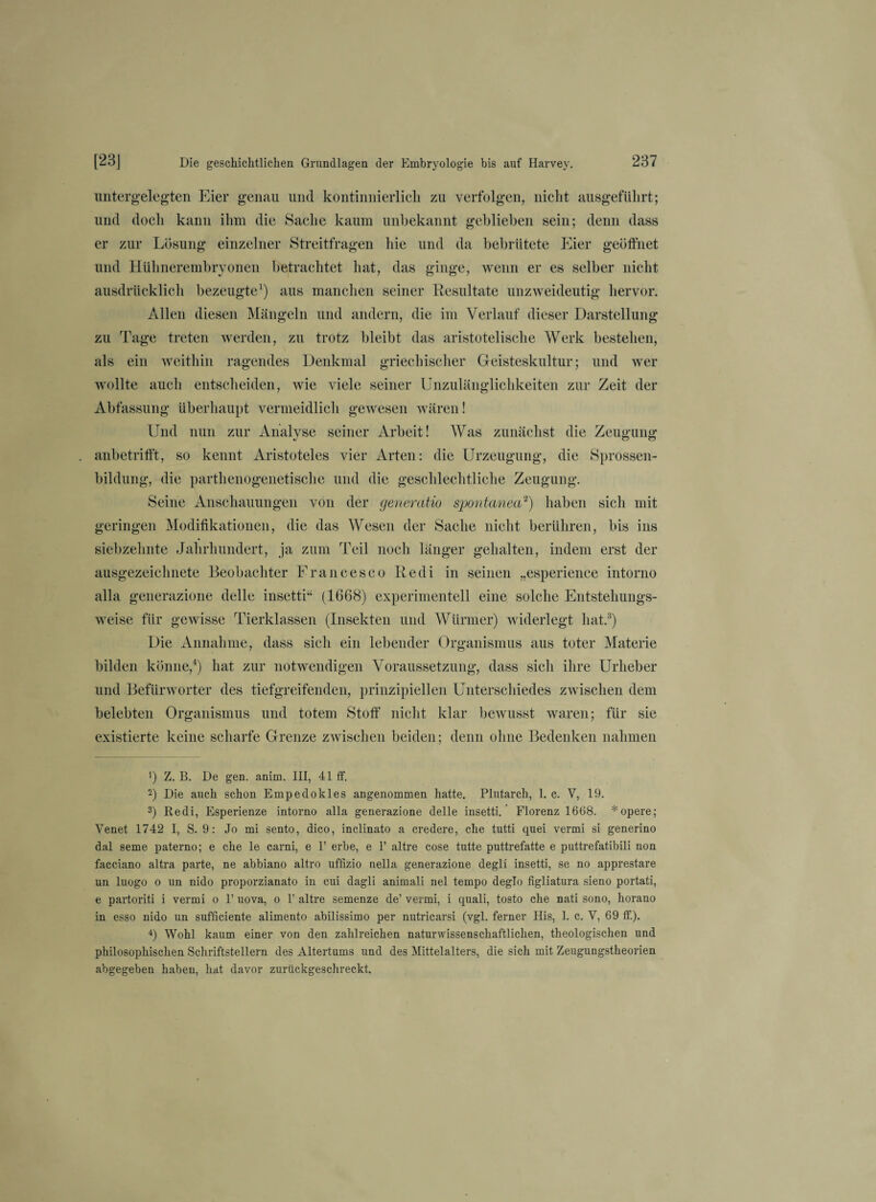 untergelegten Eier genau und kontinuierlich zu verfolgen, nicht ausgeftilirt; und doch kann ihm die Sache kaum unbekannt geblieben sein; denn dass er zur Lösung einzelner Streitfragen hie und da bebrütete Eier geöffnet und Hühnerembryonen betrachtet hat, das ginge, wenn er es selber nicht ausdrücklich bezeugte1) aus manchen seiner Resultate unzweideutig hervor. Allen diesen Mängeln und andern, die im Verlauf dieser Darstellung zu Tage treten werden, zu trotz bleibt das aristotelische Werk bestehen, als ein weithin ragendes Denkmal griechischer Geisteskultur; und wer wollte auch entscheiden, wie viele seiner Unzulänglichkeiten zur Zeit der Abfassung überhaupt vermeidlich gewesen wären! Und nun zur Analyse seiner Arbeit! Was zunächst die Zeugung anbetrifft, so kennt Aristoteles vier Arten: die Urzeugung, die Sprossen¬ bildung, die parthenogenetische und die geschlechtliche Zeugung. Seine Anschauungen von der generatio spontanea2) haben sich mit geringen Modifikationen, die das Wesen der Sache nicht berühren, bis ins siebzehnte Jahrhundert, ja zum Teil noch länger gehalten, indem erst der ausgezeichnete Beobachter Francesco Redi in seinen „esperience intorno alla generazione delle insetti“ (1668) experimentell eine solche Entstehungs¬ weise für gewisse Tierklassen (Insekten und Würmer) widerlegt hat.3) Die Annahme, dass sich ein lebender Organismus aus toter Materie bilden könne,4) hat zur notwendigen Voraussetzung, dass sich ihre Urheber und Befürworter des tiefgreifenden, prinzipiellen Unterschiedes zwischen dem belebten Organismus und totem Stoff nicht klar bewusst waren; für sie existierte keine scharfe Grenze zwischen beiden; denn ohne Bedenken nahmen ') Z. B. De gen. anim. III, 41 ff. 2) Die auch schon Empeclokles angenommen hatte. Plutarch, 1. c. V, 19. 3) Redi, Esperienze intorno alla generazione delle insetti. Florenz 1668. *opere; Venet 1742 I, S. 9: Jo mi sento, dico, inclinato a credere, che tutti quei vermi si generino dal Seme paterno; e che le carni, e 1’ erbe, e 1’ altre cose tutte puttrefatte e puttrefatibili non facciano altra parte, ne abbiano altro uffizio nella generazione degli insetti, se no apprestare un luogo o un nido proporzianato in cui dagli animali nel tempo deglo figliatura sieno portati, e partoriti i vermi o F uova, o 1’ altre semenze de’ vermi, i quali, tosto che nati sono, horano in esso nido un sufficiente alimento abilissimo per nutricarsi (vgl. ferner Ilis, 1. c. V, 69 ff.). 4) Wohl kaum einer von den zahlreichen naturwissenschaftlichen, theologischen und philosophischen Schriftstellern des Altertums und des Mittelalters, die sich mit Zeugungstheorien abgegeben haben, hat davor zurückgeschreckt.