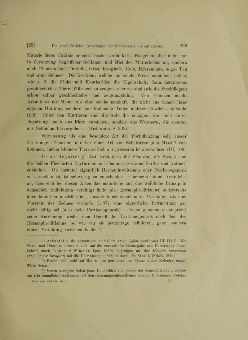 Materie deren Fäulnis er sein Dasein verdankt.1 2) Es geben aber nicht nur in Zersetzung begriffener Schlamm und Mist den Mutterboden ab, sondern auch Pflanzen und Tierteile, Gras, Essighefe, Holz, Exkremente, sogar Tau und alter Schnee. Die Insekten, welche auf solche Weise entstehen, haben, wie z. B. die Flöhe und Kanthariden die Eigenschaft, dann heterogene, geschlechtslose Tiere (Würmer) zu zeugen, oder sie sind (wie die Stechfliegen) schon selber geschlechtslos und zeugungsfähig. Von Pflanzen macht Aristoteles die Mistel als eine solche namhaft, die nicht aus Samen ihrer eigenen Gattung, sondern aus faulenden Teilen anderer Gewächse entsteht (1,2). Unter den Bluttieren sind die Aale die einzigen, die nicht durch Begattung, noch aus Eiern entstehen, sondern aus Würmern, die spontan aus Schlamm hervorgehen. (Hist. anim. S. 323). Sprossung als eine besondere Art der Fortpflanzung soll, ausser bei einigen Pflanzen, nur bei einer Art von Schaltieren (den Myes)3) Vor¬ kommen, indem kleinere Tiere seitlich aus grösseren herauswachsen (III, 109). Ohne Begattung lässt Aristoteles die Pflanzen, die Bienen und die beiden Fischarten Erythrinos und Channae (Serranus Scriba und Antias?) entstehen. Ob darunter eigentlich Hermaphroditismus oder Partlienogenesis zu verstehen ist, ist schwierig zu entscheiden. Einerseits nimmt Aristoteles an, dass sich bei diesen Arten das männliche und das weibliche Prinzip in demselben Individuum vereinigt finde (also Hermaphroditismus) andererseits aber betont er ausdrücklich, dass sich beides schon in Mischung, als eine Vorstufe des Keimes vorfinde (I, 87), eine eigentliche Befruchtung gar nicht nötig sei (also mehr Partlienogenesis). Genau genommen entspricht seine Anscliaung weder dem Begriff der Partlienogenesis noch dem des Hermaphroditismus, so wie wir sie heutzutage definieren, ganz, sondern einem Mittelding zwischen beiden.3) *) Aristoteles de generatione animalium (jiegl Qopcov yevtöecog) III. 112 ff. Die Zitate und Hinweise beziehen sich auf die vortreffliche Herausgabe und Übersetzung dieser Schrift durch Aubert & Wimmer, Lpzg. 1860; diejenigen aus der Historia animalium (jtegl t,o?cov lörogiai) auf die Übersetzung derselben durch Fr. Strack (Frkfrt. 1816). 2) Bezieht sich wohl auf Mytilus, wo gemeinsam am Byssus kleine Kolonien junger Tiere sitzen. 3) Samen (6JitQ[ia) heisst [zum Unterschied von ycovrj, der Samenflüssigkeit, welche ein rein männliches Individuum bei den Getrenntgeschlechtlichen absondert] dasjenige, welches 31 Nova Acta liXXXII. Nr. 3.