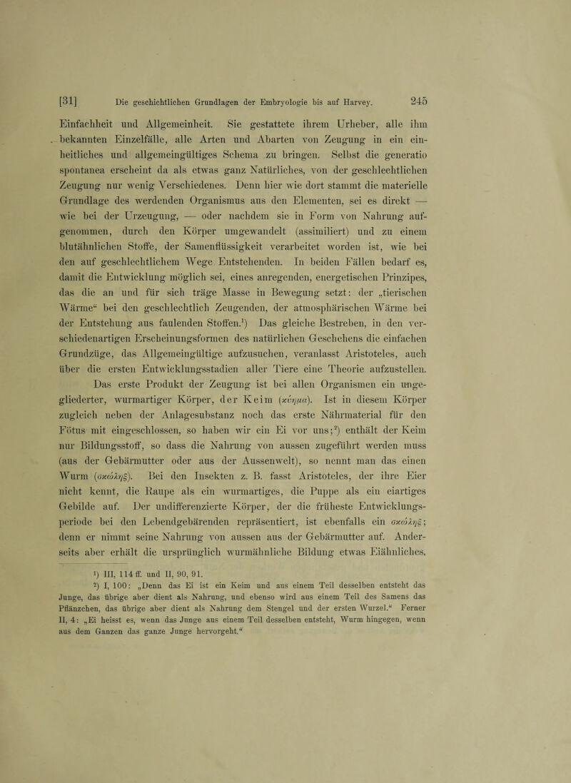 Einfachheit und Allgemeinheit. Sie gestattete ihrem Urheber, alle ihm . bekannten Einzelfälle, alle Arten und Abarten von Zeugung in ein ein¬ heitliches und allgemeingültiges Schema zu bringen. Selbst die generatio spontanea erscheint da als etwas ganz Natürliches, von der geschlechtlichen Zeugung nur wenig Verschiedenes. Denn hier wie dort stammt die materielle Grundlage des werdenden Organismus aus den Elementen, sei es direkt — wie bei der Urzeugung, — oder nachdem sie in Form von Nahrung auf¬ genommen, durch den Körper umgewandelt (assimiliert) und zu einem blutähnlichen Stoffe, der Samenflüssigkeit verarbeitet worden ist, wie bei den auf geschlechtlichem Wege Entstehenden. In beiden Fällen bedarf es, damit die Entwicklung möglich sei, eines anregenden, energetischen Prinzipes, das die an und für sich träge Masse in Bewegung setzt: der „tierischen Wärme“ bei den geschlechtlich Zeugenden, der atmosphärischen Wärme bei der Entstehung aus faulenden Stoffen.1) Das gleiche Bestreben, in den ver¬ schiedenartigen Erscheinungsformen des natürlichen Geschehens die einfachen Grundzüge, das Allgemeingültige aufzusuchen, veranlasst Aristoteles, auch über die ersten Entwicklungsstadien aller Tiere eine Theorie aufzustellen. Das erste Produkt der Zeugung ist bei allen Organismen ein unge¬ gliederter, wurmartiger Körper, der Keim (5cvrjiia). Ist in diesem Körper zugleich neben der Anlagesubstanz noch das erste Nährmaterial für den Fötus mit eingeschlossen, so haben wir ein Ei vor uns;2) enthält der Keim nur Bildungsstoff, so dass die Nahrung von aussen zugeführt werden muss (aus der Gebärmutter oder aus der Aussenwelt), so nennt man das einen Wurm (öxcbZrjg). Bei den Insekten z. B. fasst Aristoteles, der ihre Eier nicht kennt, die Raupe als ein wurmartiges, die Puppe als ein eiartiges Gebilde auf. Der undifferenzierte Körper, der die früheste Entwicklungs¬ periode bei den Lebendgebärenden repräsentiert, ist ebenfalls ein denn er nimmt seine Nahrung von aussen aus der Gebärmutter auf. Ander- i) III, 114 ff. und II, 90, 91. -) I, 100: „Denn das Ei ist ein Keim und aus einem Teil desselben entstellt das Junge, das übrige aber dient als Nahrung, und ebenso wird aus einem Teil des Samens das Pflänzchen, das übrige aber dient als Nahrung dem Stengel und der ersten Wurzel.“ Ferner II, 4: „Ei heisst es, wenn das Junge aus einem Teil desselben entsteht, Wurm hingegen, wenn aus dem Ganzen das ganze Junge hervorgeht.“