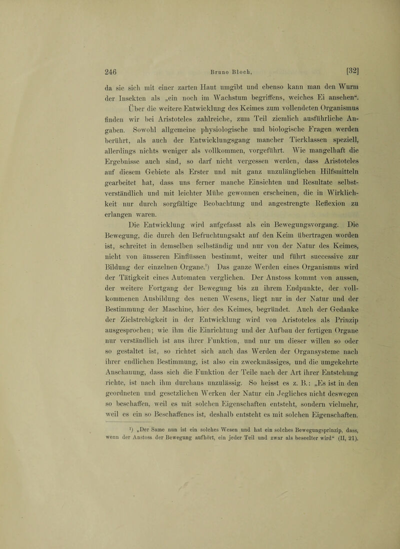 da sie sich mit einer zarten Haut umgibt und ebenso kann man den Wurm der Insekten als „ein noch im Wachstum begriffens, weiches Ei ansehen“. Über die weitere Entwicklung des Keimes zum vollendeten Organismus finden wir bei Aristoteles zahlreiche, zum Teil ziemlich ausführliche An¬ gaben. Sowohl allgemeine physiologische und biologische Fragen werden berührt, als auch der Entwicklungsgang mancher Tierklassen speziell, allerdings nichts weniger als vollkommen, vorgeführt. Wie mangelhaft die Ergebnisse auch sind, so darf nicht vergessen werden, dass Aristoteles auf diesem Gebiete als Erster und mit ganz unzulänglichen Hilfsmitteln gearbeitet hat, dass uns ferner manche Einsichten und Resultate selbst¬ verständlich und mit leichter Mühe gewonnen erscheinen, die in Wirklich¬ keit nur durch sorgfältige Beobachtung und angestrengte Reflexion zu erlangen waren. Die Entwicklung wird aufgefasst als ein Bewegungsvorgang. Die Bewegung, die durch den Befruchtungsakt auf den Keim übertragen worden ist, schreitet in demselben selbständig und nur von der Natur des Keimes, nicht von äusseren Einflüssen bestimmt, weiter und führt successive zur Bildung der einzelnen Organe.1) Das ganze Werden eines Organismus wird der Tätigkeit eines Automaten verglichen. Der Anstoss kommt von aussen, der weitere Fortgang der Bewegung bis zu ihrem Endpunkte, der voll¬ kommenen Ausbildung des neuen AVesens, liegt nur in der Natur und der Bestimmung der Maschine, hier des Keimes, begründet. Auch der Gedanke der Zielstrebigkeit in der Entwicklung wird von Aristoteles als Prinzip ausgesprochen; wie ihm die Einrichtung und der Aufbau der fertigen Organe nur verständlich ist aus ihrer Funktion, und nur um dieser willen so oder so gestaltet ist, so richtet sich auch das Werden der Organsysteme nach ihrer endlichen Bestimmung, ist also ein zweckmässiges, und die umgekehrte Anschauung, dass sich die Funktion der Teile nach der Art ihrer Entstehung richte, ist nach ihm durchaus unzulässig. So heisst es z. B.: „Es ist in den geordneten und gesetzlichen Werken der Natur ein Jegliches nicht deswegen so beschaffen, weil es mit solchen Eigenschaften entsteht, sondern vielmehr, weil es ein so Beschaffenes ist, deshalb entsteht es mit solchen Eigenschaften. P „Der Same mm ist ein solches Wesen und hat ein solches Bewegungsprinzip, dass, wenn der Anstoss der Bewegung auf hört, ein jeder Teil und zwar als beseelter wird“ (II, 21).