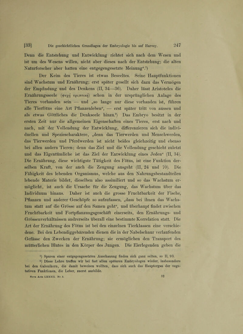 Denn die Entstehung lind Entwicklung richtet sich nach dem Wesen und ist um des Wesens willen, nicht aber dieses nach der Entstehung; die alten Naturforscher aber hatten eine entgegengesetzte Meinung“.1) Der Keim des Tieres ist etwas Beseeltes. Seine Hauptfunktionen sind Wachstum und Ernährung; erst später gesellt sich dazu das Vermögen der Empfindung und des Denkens (II, 34—36). Daher lässt Aristoteles die Ernährungsseele (t/mp} tqsjitixtj) schon in der ursprünglichen Anlage des Tieres vorhanden sein — und „so lange nur diese vorhanden ist, führen alle Tierfötus eine Art Pflanzenlehen“, — erst später tritt von aussen und als etwas Göttliches die Denkseele hinzu.2) Das Embryo besitzt in der ersten Zeit nur die allgemeinen Eigenschaften eines Tieres, erst nach und nach, mit der Vollendung der Entwicklung, differenzieren sich die indivi¬ duellen und Speziescharaktere, „denn das Tierwerden und Menschwerden, das Tierwerden und Pferdwerden ist nicht beides gleichzeitig und ebenso bei allen andern Tieren; denn das Ziel und die Vollendung geschieht zuletzt und das Eigentümliche ist das Ziel der Entwicklung eines Jeden“ (II, 34). Die Ernährung, diese wichtigste Tätigkeit des Fötus, ist eine Funktion der¬ selben Kraft, von der auch die Zeugung ausgeht (II, 24 und 70). Die Fähigkeit des lebenden Organismus, welche aus den Nahrungsbestandteilen lebende Materie bildet, dieselben also assimiliert und so das Wachstum er¬ möglicht, ist auch die Ursache für die Zeugung, das Wachstum über das Individuum hinaus. Daher ist auch die grosse Fruchtbarkeit der Fische, Pflanzen und anderer Geschöpfe so aufzufassen, „dass bei ihnen das Wachs¬ tum statt auf die Grösse auf den Samen geht“, und überhaupt findet zwischen Fruchtbarkeit und Fortpflanzungsgeschäft einerseits, den Ernährungs- und Grössenverhältnissen andrerseits überall eine bestimmte Korrelation statt. Die Art der Ernährung des Fötus ist bei den einzelnen Tierklassen eine verschie¬ dene. Bei den Lebendiggebärenden dienen die in der Nabelschnur verlaufenden Gefässe den Zwecken der Ernährung; sie ermöglichen den Transport des mütterlichen Blutes in den Körper des Jungen. Die Eierlegenden geben die !) Spuren einer entgegengesetzten Anschauung finden sich ganz selten, so II, 93. 2) Diese Lehre treffen wir bei fast allen späteren Embryologen wieder, insbesondere bei den Galenikern, die damit beweisen wollten, dass sich auch das Hauptorgan der vege¬ tativen Funktionen, die Leber, zuerst ausbilde. Nova Acta LXXXII. Nr. 3. 32