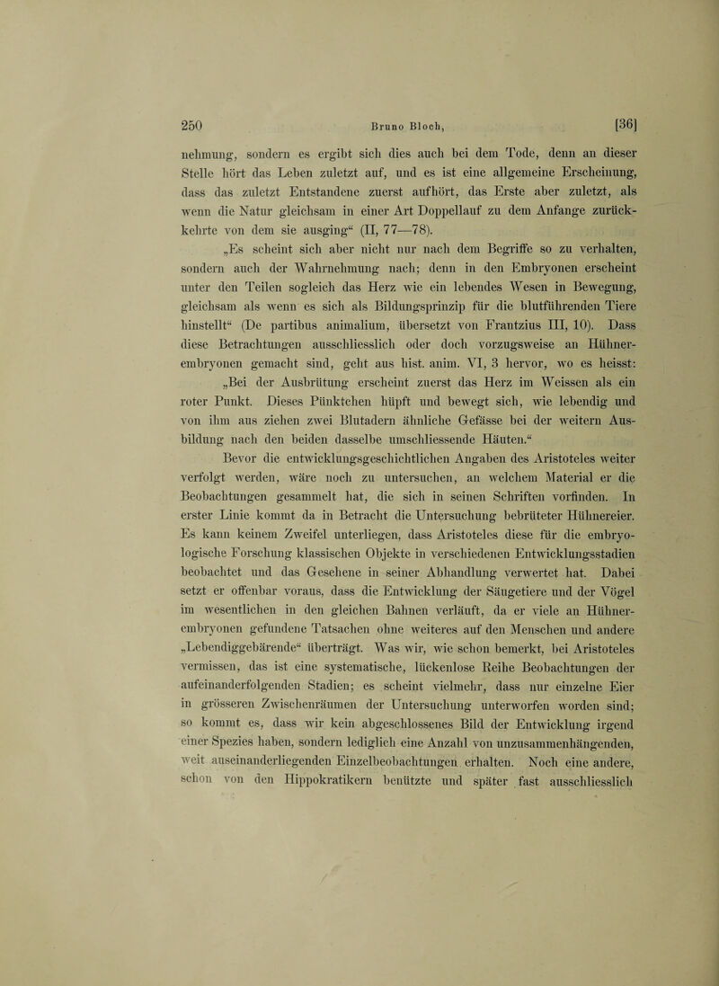 nehmung, sondern es ergibt sicli dies auch bei dem Tode, denn an dieser Stelle hört das Leben zuletzt anf, und es ist eine allgemeine Erscheinung, dass das zuletzt Entstandene zuerst auf hört, das Erste aber zuletzt, als wenn die Natur gleichsam in einer Art Doppellauf zu dem Anfänge zurück¬ kehrte von dem sie ausging“ (II, 77—78). „Es scheint sich aber nicht nur nach dem Begriffe so zu verhalten, sondern auch der Wahrnehmung nach; denn in den Embryonen erscheint unter den Teilen sogleich das Herz wie ein lebendes Wesen in Bewegung, gleichsam als wenn es sich als Bildungsprinzip für die blutführenden Tiere hinstellt“ (De partibus animalium, übersetzt von Frantzius III, 10). Dass diese Betrachtungen ausschliesslich oder doch vorzugsweise an Hühner¬ embryonen gemacht sind, geht aus hist. anim. VI, 3 hervor, wo es heisst: „Bei der Ausbrütung erscheint zuerst das Herz im Weissen als ein roter Punkt. Dieses Pünktchen hüpft und bewegt sich, wie lebendig und von ihm aus ziehen zwei Blutadern ähnliche Gefässe bei der weitern Aus¬ bildung nach den beiden dasselbe umschliessende Häuten.“ Bevor die entwicklungsgeschichtlichen Angaben des Aristoteles weiter verfolgt werden, wäre noch zu untersuchen, an welchem Material er die Beobachtungen gesammelt hat, die sich in seinen Schriften vorfinden. In erster Linie kommt da in Betracht die Untersuchung bebrüteter Hühnereier. Es kann keinem Zweifel unterliegen, dass Aristoteles diese für die embryo¬ logische Forschung klassischen Objekte in verschiedenen Entwicklungsstadien beobachtet und das Gesehene in seiner Abhandlung verwertet hat. Dabei setzt er offenbar voraus, dass die Entwicklung der Säugetiere und der Vögel im wesentlichen in den gleichen Bahnen verläuft, da er viele an Hühner¬ embryonen gefundene Tatsachen ohne weiteres auf den Menschen und andere „Lebendiggebärende“ überträgt. Was wir, wie schon bemerkt, bei Aristoteles vermissen, das ist eine systematische, lückenlose Reihe Beobachtungen der aufeinanderfolgenden Stadien; es scheint vielmehr, dass nur einzelne Eier in grösseren Zwischenräumen der Untersuchung unterworfen worden sind; so kommt es, dass wir kein abgeschlossenes Bild der Entwicklung irgend einer Spezies haben, sondern lediglich eine Anzahl von unzusammenhängenden, weit auseinanderliegenden Einzelbeobachtungen erhalten. Noch eine andere, schon von den Hippokratikern benützte und später fast ausschliesslich