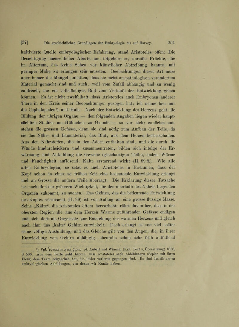 kultivierte Quelle embryologischer Erfahrung, stand Aristoteles offen: Die Besichtigung menschlicher Aborte und totgeborener, unreifer Früchte, die im Altertum, das keine Scheu vor künstlicher Abtreibung kannte, mit geringer Mühe zu erlangen sein mussten. Beobachtungen dieser Art muss aber immer der Mangel anhaften, dass sie meist an pathologisch verändertem Material gemacht sind und auch, weil vom Zufall abhängig und zu wenig zahlreich, nie ein vollständiges Bild vom Verlaufe der Entwicklung geben können. Es ist nicht zweifelhaft, dass Aristoteles auch Embryonen anderer Tiere in den Kreis seiner Beobachtungen gezogen hat; ich nenne hier nur die Cephalopoden1) und Haie. Nach der Entwicklung des Herzens geht die Bildung der übrigen Organe — den folgenden Angaben liegen wieder haupt¬ sächlich Studien am Hühnchen zu Grunde — so vor sich: zunächst ent¬ stehen die grossen Gefässe, denn sie sind nötig zum Aufbau der Teile, da sie das Nähr- und Baumaterial, das Blut, aus dem Herzen herbeischaffen. Aus den Nährstoffen, die in den Adern enthalten sind, und die durch die Wände hindurch sickern und zusammentreten, bilden sich infolge der Er¬ wärmung und Abkühlung die Gewebe (gleichartigen Teile), indem Wärme und Feuchtigkeit auf lösend, Kälte erstarrend wirkt (II, 89 ff.). Wie alle alten Embryologen, so setzt es auch Aristoteles in Erstaunen, dass der Kopf schon in einer so frühen Zeit eine bedeutende Entwicklung erlangt und an Grösse die andern Teile überragt. Die Erklärung dieser Tatsache ist nach ihm der grossem Wichtigkeit, die den oberhalb des Nabels liegenden Organen zukommt, zu suchen. Das Gehirn, das die bedeutende Entwicklung des Kopfes verursacht (II, 98) ist von Anfang an eine grosse flüssige Masse. Seine „Kälte“, die Aristoteles öfters hervorhebt, rührt davon her, dass in der obersten Begion die aus dem Herzen Wärme zuführenden Gefässe endigen und sich dort als Gegensatz zur Entstehung des warmen Herzens und gleich nach ihm das „kalte“ Gehirn entwickelt. Doch erlangt es erst viel später seine völlige Ausbildung, und das Gleiche gilt von den Augen, die, in ihrer Entwicklung vom Gehirn abhängig, ebenfalls schon sehr früh auffallend i) Vgl.cIotoqLcu jtsqI Copcov ed. Aubert und Wimmer (Krit. Text u. Übersetzung) 1868, S. 503. Aus dem Texte geht hervor, dass Aristoteles auch Abbildungen (Sepien mit ihren Eiern) dem Texte beigegeben hat, die leider verloren gegangen sind. Es sind das die ersten embryologischen Abbildungen, von denen wir Kunde haben.