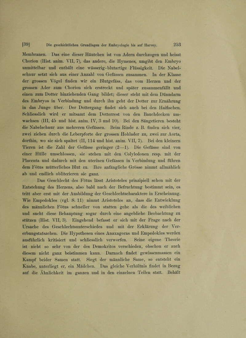 Membranen. Das eine dieser Häutchen ist von Adern durchzogen und heisst Chorion (Hist. anim. VII, 7), das andere, die Hymenes, umgibt den Embryo unmittelbar und enthält eine wässerig-blutartige Flüssigkeit. Die Nabel¬ schnur setzt sich aus einer Anzahl von Gefässen zusammen. In der Klasse der grossen Vögel finden wir ein Blutgefäss, das vom Herzen und der grossen Ader zum Chorion sich erstreckt und später zusammenfällt und einen zum Dotter hinziehenden Gang bildet; dieser steht mit dem Dünndarm des Embryos in Verbindung und durch ihn geht der Dotter zur Ernährung in das Junge über. Der Dottergang findet sich auch bei den Haifischen. Schliesslich wird er mitsamt dem Dotterrest von den Bauchdecken um¬ wachsen (III, 45 und hist. anim. IV, 3 und 10). Bei den Säugetieren besteht die Nabelschnur aus mehreren Gefässen. Beim Rinde z. B. finden sich vier, zwei ziehen durch die Leberpforte der grossen Hohlader zu, zwei zur Aorta, dorthin, wo sie sich spaltet (II, 114 und hist. anim. VII, 7). Bei den kleinem Tieren ist die Zahl der Gefässe geringer (2—1). Die Gefässe sind von einer Hülle umschlossen, sie stehen mit den Colyledonen resp. mit der Placenta und dadurch mit den uterinen Gefässen in Verbindung und führen dem Fötus mütterliches Blut zu. Ihre anfängliche Grösse nimmt allmählich ab und endlich obliterieren sie ganz. Das Geschlecht des Fötus lässt Aristoteles prinzipiell schon mit der Entstehung des Herzens, also bald nach der Befruchtung bestimmt sein, es tritt aber erst mit der Ausbildung der Geschlechtscharaktere in Erscheinung. Wie Empedokles (vgl. S. 11) nimmt Aristoteles an, dass die Entwicklung des männlichen Fötus schneller von statten gehe als die des weiblichen und sucht diese Behauptung sogar durch eine angebliche Beobachtung zu stützen (Hist. VII, 3). Eingehend befasst er sich mit der Frage nach der Ursache des Geschlechtsunterschiedes und mit der Erklärung der Ver¬ erbungstatsachen. Die Hypothesen eines Anaxagoras und Empedokles werden ausführlich kritisiert und schliesslich verworfen. Seine eigene Theorie ist nicht so sehr von der des Demokritos verschieden, obschon er auch diesem nicht ganz beistimmen kann. Darnach findet gewissenmassen ein Kampf beider Samen statt. Siegt der männliche Same, so entsteht ein Knabe, unterliegt er, ein Mädchen. Das gleiche Verhältnis findet in Bezug auf die Ähnlichkeit im ganzen und in den einzelnen Teilen statt. Behält