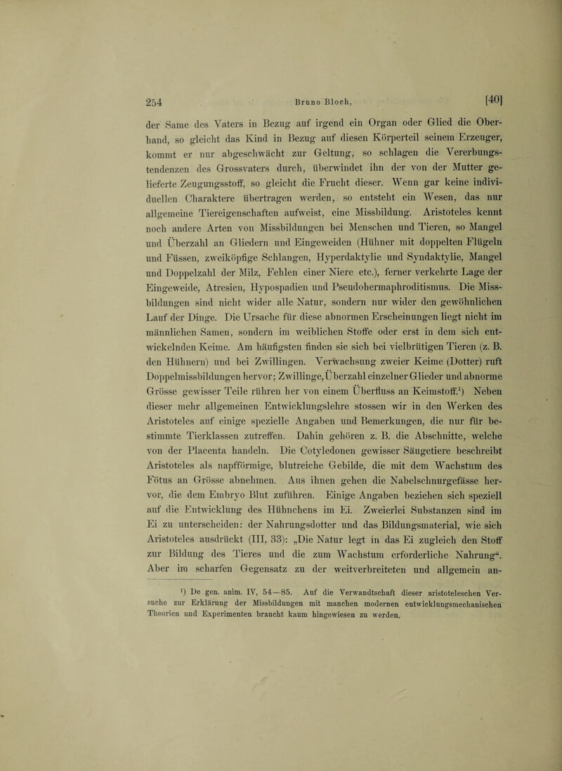 der Same des Vaters in Bezug auf irgend ein Organ oder Glied die Ober¬ hand, so gleicht das Kind in Bezug auf diesen Körperteil seinem Erzeuger, kommt er nur abgeschwächt zur Geltung, so schlagen die Vererbungs¬ tendenzen des Grossvaters durch, überwindet ihn der von der Mutter ge¬ lieferte Zeugungsstoff, so gleicht die Frucht dieser. Wenn gar keine indivi¬ duellen Charaktere übertragen werden, so entsteht ein Wesen, das nur allgemeine Tiereigenschaften aufweist, eine Missbildung. Aristoteles kennt noch andere Arten von Missbildungen bei Menschen und Tieren, so Mangel und Überzahl an Gliedern und Eingeweiden (Hühner mit doppelten Flügeln und Füssen, zweiköpfige Schlangen, Hyperdaktylie und Syndaktylie, Mangel und Doppelzahl der Milz, Fehlen einer Niere etc.), ferner verkehrte Lage der Eingeweide, Atresien, Hypospadien und Pseudohermaphroditismus. Die Miss¬ bildungen sind nicht wider alle Natur, sondern nur wider den gewöhnlichen Lauf der Dinge. Die Ursache für diese abnormen Erscheinungen liegt nicht im männlichen Samen, sondern im weiblichen Stoffe oder erst in dem sich ent¬ wickelnden Keime. Am häufigsten finden sie sich bei vielbrütigen Tieren (z. B. den Hühnern) und bei Zwillingen. Verwachsung zweier Keime (Dotter) ruft Doppelmissbildungen hervor; Zwillinge, Überzahl einzelner Glieder und abnorme Grösse gewisser Teile rühren her von einem Überfluss an Keimstoff.1) Neben dieser mehr allgemeinen Entwicklungslehre stossen wir in den Werken des Aristoteles auf einige spezielle Angaben und Bemerkungen, die nur für be¬ stimmte Tierklassen zutreffen. Dahin gehören z. B. die Abschnitte, welche von der Placenta handeln. Die Cotyledonen gewisser Säugetiere beschreibt Aristoteles als napfförmige, blutreiche Gebilde, die mit dem Wachstum des Fötus an Grösse abnehmen. Aus ihnen gehen die Nabelsclinurgefässe her¬ vor, die dem Embryo Blut zuführen. Einige Angaben beziehen sich speziell auf die Entwicklung des Hühnchens im Ei. Zweierlei Substanzen sind im Ei zu unterscheiden: der Nahrungsdotter und das Bildungsmaterial, wie sich Aristoteles ausdrückt (III, 33): „Die Natur legt m das Ei zugleich den Stoff zur Bildung des Tieres und die zum Wachstum erforderliche Nahrung“. Aber im scharfen Gegensatz zu der weitverbreiteten und allgemein an- ') Be gen. anim. IV, 54—85. Auf die Verwandtschaft dieser aristoteleschen Ver¬ suche zur Erklärung der Missbildungen mit manchen modernen entwicklungsmechanischen Theorien und Experimenten braucht kaum hingewiesen zu werden.
