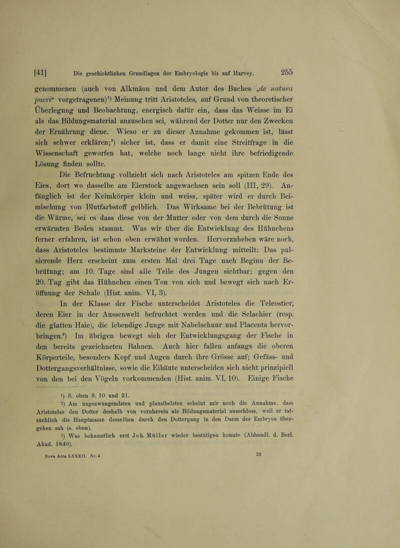 genommenen (aucli von Alkmäon und dem Autor des Buches „de natura pueri“ vorgetragenen)1) Meinung tritt Aristoteles, auf Grund von theoretischer Überlegung und Beobachtung, energisch dafür ein, dass das Weisse im Ei als das Bildungsmaterial anzusehen sei, während der Dotter nur den Zwecken der Ernährung diene. Wieso er zu dieser Annahme gekommen ist, lässt sich schwer erklären;2) sicher ist, dass er damit eine Streitfrage in die Wissenschaft geworfen hat, welche noch lange nicht ihre befriedigende Lösung finden sollte. Die Befruchtung vollzieht sich nach Aristoteles am spitzen Ende des Eies, dort wo dasselbe am Eierstock angewachsen sein soll (III, 29). An¬ fänglich ist der Keimkörper klein und weiss, später wird er durch Bei¬ mischung von Blutfarbstoff gelblich. Das Wirksame bei der Bebrütung ist die Wärme, sei es dass diese von der Mutter oder von dem durch die Sonne erwärmten Boden stammt. Was wir über die Entwicklung des Hühnchens ferner erfahren, ist schon oben erwähnt worden. Hervorzuheben wäre noch, dass Aristoteles bestimmte Marksteine der Entwicklung mitteilt: Das pul¬ sierende Herz erscheint zum ersten Mal drei Tage nach Beginn der Be¬ brütung; am 10. Tage sind alle Teile des Jungen sichtbar; gegen den 20. Tag gibt das Hühnchen einen Ton von sich und bewegt sich nach Er¬ öffnung der Schale (Hist. anim. VI, 3). In der Klasse der Fische unterscheidet Aristoteles die Teleostier, deren Eier in der Aussenwelt befruchtet werden und die Selachier (resp. die glatten Haie), die lebendige Junge mit Nabelschnur und Placenta hervor¬ bringen.3) Im übrigen bewegt sich der Entwicklungsgang der Fische in den bereits gezeichneten Bahnen. Auch hier fallen anfangs die oberen Körperteile, besonders Kopf und Augen durch ihre Grösse auf; Gefäss- und Dottergangsverhältnisse, sowie die Eihäute unterscheiden sich nicht prinzipiell von den bei den Vögeln vorkommenden (Hist. anim. VI, 10). Einige Fische t) S. oben S. 10 und 21. 2) Am ungezwungendsten und plausibelsten scheint mir noch die Annahme, dass Aristoteles den Dotter deshalb von vornherein als Bildungsmaterial ausschloss, weil er tat¬ sächlich die Hauptmasse desselben durch den Dottergang in den Darm des Embryos über¬ gehen sah (s. oben). 3) Was bekanntlich erst Joh. Müller wieder bestätigen konnte (Abhandl. d. Berl. Akad. 1840). Nova Acta LXXXII. Nr. 3 33