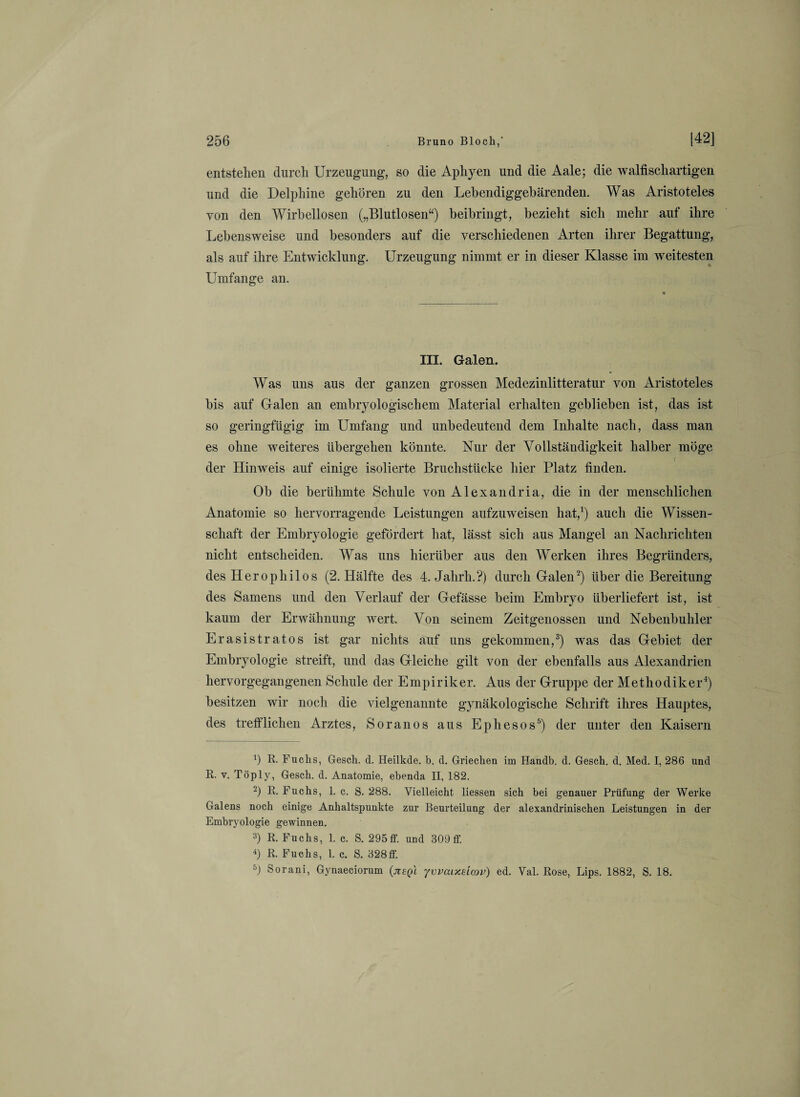 entstehen durch Urzeugung, so die Aphyen und die Aale; die walfischartigen und die Delphine gehören zu den Lebendiggebärenden. Was Aristoteles von den Wirbellosen („Blutlosen“) beibringt, bezieht sich mehr auf ihre Lebensweise und besonders auf die verschiedenen Arten ihrer Begattung, als auf ihre Entwicklung. Urzeugung nimmt er in dieser Klasse im weitesten Umfange an. III. Galen. Was uns aus der ganzen grossen Medezinlitteratur von Aristoteles bis auf Galen an embryologischem Material erhalten geblieben ist, das ist so geringfügig im Umfang und unbedeutend dem Inhalte nach, dass man es ohne weiteres übergehen könnte. Nur der Vollständigkeit halber möge der Hinweis auf einige isolierte Bruchstücke hier Platz finden. Ob die berühmte Schule von Alexandria, die in der menschlichen Anatomie so hervorragende Leistungen aufzuweisen hat,1) auch die Wissen¬ schaft der Embryologie gefördert hat, lässt sich aus Mangel an Nachrichten nicht entscheiden. Was uns hierüber aus den Werken ihres Begründers, des Heropliilos (2. Hälfte des 4. Jahrli.?) durch Galen2) über die Bereitung des Samens und den Verlauf der Gefässe beim Embryo überliefert ist, ist kaum der Erwähnung wert. Von seinem Zeitgenossen und Nebenbuhler Erasistratos ist gar nichts auf uns gekommen,3) was das Gebiet der Embryologie streift, und das Gleiche gilt von der ebenfalls aus Alexandrien hervorgegangenen Schule der Empiriker. Aus der Gruppe der Methodiker4) besitzen wir noch die vielgenannte gynäkologische Schrift ihres Hauptes, des trefflichen Arztes, Soranos aus Ephesos5) der unter den Kaisern b R- Fuchs, Gesch. d. Heilkde. b. d. Griechen im Handb. d. Gesch. d. Med. I, 286 und R. v. Töply, Gesch. d. Anatomie, ebenda II, 182. 2) R. Fuchs, 1. c. S. 288. Vielleicht Hessen sich bei genauer Prüfung der Werke Galens noch einige Anhaltspunkte zur Beurteilung der alexandrinischen Leistungen in der Embryologie gewinnen. 3) R. Fuchs, 1. c. S. 295fF. und 309ff. 4) R. Fuchs, 1. c. S. 328ff. 6) Sorani, Gynaeciorum (jtsqi jvvaixeicov) ed. Val. Rose, Lips. 1882, S. 18.