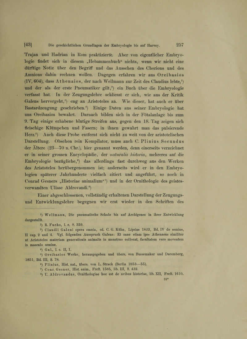 Trajan und Hadrian in Rom praktizierte. Aber von eigentlicher Embryo¬ logie findet sich in diesem „Hebammenbuch“ nichts, wenn wir nicht eine dürftige Notiz über den Begriff und das Aussehen des Chorions und des Amnions dahin rechnen wollen. Dagegen erfahren wir aus Oreibasios (IV, 604), dass Athenaios, der nach Wellmann zur Zeit des Claudius lebte,1) und der als der erste Pneumatiker gilt,2) ein Buch über die Embryologie verfasst hat. In der Zeugungslehre scliliesst er sich, wie aus der Kritik Galens hervorgeht,3) eng an Aristoteles an. Wie dieser, hat auch er über Bastardzeugung geschrieben.4) Einige Daten aus seiner Embryologie hat uns Oreibasios bewahrt. Darnach bilden sich in der Fötalanlage bis zum 9. Tag einige erhabene blutige Streifen aus, gegen den 18. Tag zeigen sich fleischige Klümpchen und Fasern; in ihnen gewahrt man das pulsierende Herz.5) Auch diese Probe entfernt sich nicht zu weit von der aristotelischen Darstellung. Obschon rein Kompilator, muss auch C. Plinius Secundus der Ältere (23—70 n. Chr.), hier genannt werden, denn einerseits verzeichnet er in seiner grossen Encyclopädie, der naturalis historia, mehreres auf die Embryologie bezügliche,6) das allerdings fast durchweg aus den Werken des Aristoteles herübergenommen ist; anderseits wird er in den Embryo¬ logien späterer Jahrhunderte vielfach zitiert und angeführt, so noch in Conrad Gesners „Historiae animalium“7) und in der Ornithologie des geistes¬ verwandten Ulisse Aldrovandi.8) Einer abgeschlossenen, vollständig erhaltenen Darstellung der Zeugungs¬ und Entwicklungslehre begegnen wir erst wieder in den Schriften des 1) Weltmann, Die pneumatische Schule bis auf Archigenes in ihrer Entwicklung dargestellt. 2) R. Fuchs, 1. c. S. 359. 3) Claudii Galeni opera omnia, ed. C. G. Kühn, Lipsiae 1822, Bd. IV de semine, II cap. 2 und 4. Vgl. folgenden Ausspruch Galens: Et sane etiam ipse Athenaeus similiter ut Aristoteles materiam generationis animalis in menstruo collocat, facultatem vero moventem in masculo semine. 4) Gal., 1. c. II, 1. 5) Oreibasios Werke, herausgegeben und übers, von Bussemaker und Daremberg, 1851, Bd. III, S. 78. 6) Plinius, Hist, nat., übers, von L. Strack (Berlin 1853—55). 7) Conr. Gesner, Hist, anim., Frcft. 1585, lib. III, S. 432. 8) U. Aldrovandus, Ornithologiae hoc est de avibus historiae, lib. XII, Frcft. 1610. 33*