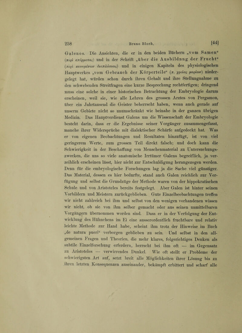 Galenos. Die Ansichten, die er in den beiden Büchern „vom Samen“ (jitgl ojT£Qf/aroc) und in der Schrift „über die Ausbildnng der Frucht“ xvovfiivoüv öiajiXäosooo) und in einigen Kapiteln des physiologischen Hauptwerkes „vom Gebrauch der Körperteile“ (ji. iQÜaq (ioq'icov) nieder¬ gelegt hat, würden schon durch ihren Gehalt und ihre Stellungnahme zu den schwebenden Streitfragen eine kurze Besprechung rechtfertigen; dringend muss eine solche in einer historischen Betrachtung der Embryologie darum erscheinen, weil sie, wie alle Lehren des grossen Arztes von Pergamon, über ein Jahrtausend die Geister beherrscht haben, wenn auch gerade auf unserm Gebiete nicht so unumschränkt wie beinahe in der ganzen übrigen Medizin. Das Hauptverdienst Galens um die Wissenschaft der Embryologie besteht darin, dass er die Ergebnisse seiner Vorgänger zusammengefasst, manche ihrer Widersprüche mit dialektischer Schärfe aufgedeckt hat. Was er von eigenen Beobachtungen und Resultaten hinzufügt, ist von viel geringerem Werte, zum grossen Teil direkt falsch; und doch kann die Schwierigkeit in der Beschaffung von Menschenmaterial zu Untersuchungs¬ zwecken, die uns so viele anatomische Irrtümer Galens begreiflich, ja ver¬ zeihlich erscheinen lässt, hier nicht zur Entschuldigung herangezogen werden. Denn für die embryologische Forschungen lag ja die Sache viel günstiger. Das Material, dessen es hier bedurfte, stand auch Galen reichlich zur Ver¬ fügung und selbst die Grundzüge der Methode waren von der hippokratischen Schule und von Aristoteles bereits festgelegt. Aber Galen ist hinter seinen Vorbildern und Meistern zurückgeblieben. Gute Einzelbeobachtungen treffen wir nicht zahlreich bei ihm und selbst von den wenigen vorhandenen wissen wir nicht, ob sie von ihm selber gemacht oder aus seinen unmittelbaren Vorgängern übernommen worden sind. Dass er in der Verfolgung der Ent¬ wicklung des Hühnchens im Ei eine ausserordentlich fruchtbare und relativ leichte Methode zur Hand habe, scheint ihm trotz der Hinweise im Buch „de natura pueri“ verborgen geblieben zu sein. Und selbst in den all¬ gemeinen Fragen und Theorien, die mehr klares, folgerichtiges Denken als subtile Einzelforschung erferdern, herrscht bei ihm oft — im Gegensatz zu Aristoteles — verwirrendes Dunkel. Wie oft stellt er Probleme der schwierigsten Art auf, setzt breit alle Möglichkeiten ihrer Lösung bis zu ihren letzten Konsequenzen auseinander, bekämpft erbittert und scharf alle