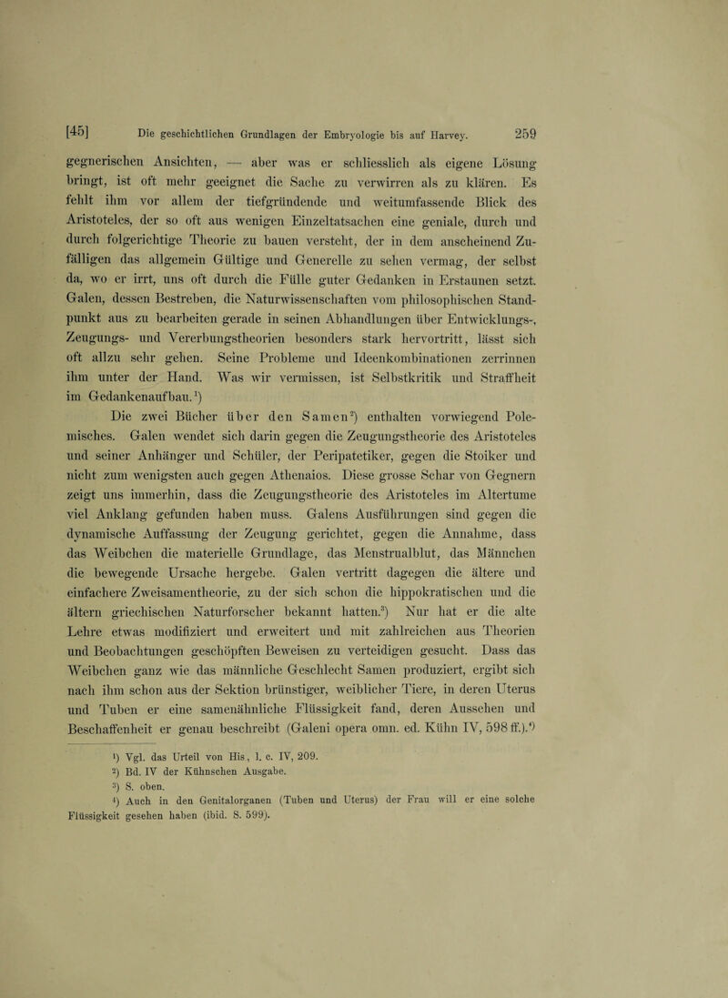 gegnerischen Ansichten, — aber was er schliesslich als eigene Lösung bringt, ist oft mehr geeignet die Sache zu verwirren als zu klären. Es fehlt ihm vor allem der tiefgründende und weitumfassende Blick des Aristoteles, der so oft aus wenigen Einzeltatsachen eine geniale, durch und durch folgerichtige Theorie zu bauen versteht, der in dem anscheinend Zu¬ fälligen das allgemein Gültige und Generelle zu sehen vermag, der selbst da, wo er irrt, uns oft durch die Fülle guter Gedanken in Erstaunen setzt. Galen, dessen Bestreben, die Naturwissenschaften vom philosophischen Stand¬ punkt aus zu bearbeiten gerade in seinen Abhandlungen über Entwicklungs-, Zeugungs- und Vererbungstheorien besonders stark hervortritt, lässt sich oft allzu sehr gehen. Seine Probleme und Ideenkombinationen zerrinnen ihm unter der Hand. Was wir vermissen, ist Selbstkritik und Straffheit im Gedankenaufbau.J) Die zwei Bücher über den Samen2) enthalten vorwiegend Pole¬ misches. Galen wendet sich darin gegen die Zeugungstheorie des Aristoteles und seiner Anhänger und Schüler, der Peripatetiker, gegen die Stoiker und nicht zum wenigsten auch gegen Athenaios. Diese grosse Schar von Gegnern zeigt uns immerhin, dass die Zeugungstheorie des Aristoteles im Altertume viel Anklang gefunden haben muss. Galens Ausführungen sind gegen die dynamische Auffassung der Zeugung gerichtet, gegen die Annahme, dass das Weibchen die materielle Grundlage, das Menstrualblut, das Männchen die bewegende Ursache hergebe. Galen vertritt dagegen die ältere und einfachere Zweisamentheorie, zu der sich schon die hippokratischen und die altern griechischen Naturforscher bekannt hatten.3) Nur hat er die alte Lehre etwas modifiziert und erweitert und mit zahlreichen aus Theorien und Beobachtungen geschöpften Beweisen zu verteidigen gesucht. Dass das Weibchen ganz wie das männliche Geschlecht Samen produziert, ergibt sich nach ihm schon aus der Sektion brünstiger, weiblicher Tiere, in deren Uterus und Tuben er eine samenähnliche Flüssigkeit fand, deren Aussehen und Beschaffenheit er genau beschreibt (Galeni opera omn. ed. Kühn IV, 598 ff.).4) 1) Vgl. das Urteil von His, 1. e. IV, 209. 2) Bd. IV der Kiihnschen Ausgabe. 3) S. oben. 4) Auch in den Genitalorganen (Tuben und Uterus) der Frau will er eine solche Flüssigkeit gesehen haben (ibid. S. 599).