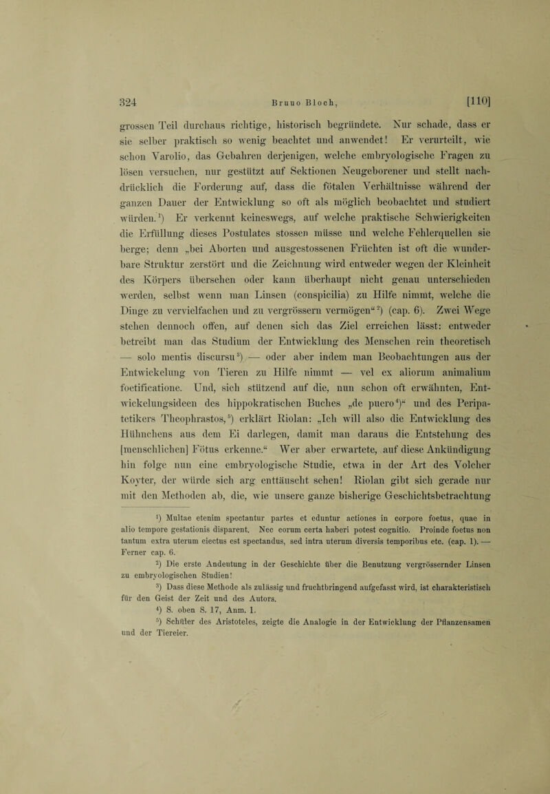 grossen Teil durchaus richtige, historisch begründete. Nur schade, dass er sie selber praktisch so wenig beachtet und anwendet! Er verurteilt, wie schon Yarolio, das Gebahren derjenigen, welche embryologische Fragen zu lösen versuchen, nur gestützt auf Sektionen Neugeborener und stellt nach¬ drücklich die Forderung auf, dass die fötalen Verhältnisse während der ganzen Dauer der Entwicklung so oft als möglich beobachtet und studiert würden.1) Er verkennt keineswegs, auf welche praktische Schwierigkeiten die Erfüllung dieses Postulates stossen müsse und welche Fehlerquellen sie berge; denn „bei Aborten und ausgestossenen Früchten ist oft die wunder¬ bare Struktur zerstört und die Zeichnung wird entweder wegen der Kleinheit des Körpers übersehen oder kann überhaupt nicht genau unterschieden werden, selbst wenn man Linsen (conspicilia) zu Hilfe nimmt, welche die Dinge zu vervielfachen und zu vergrössern vermögen“2) (cap. 6). Zwei Wege stehen dennoch offen, auf denen sich das Ziel erreichen lässt: entweder betreibt man das Studium der Entwicklung des Menschen rein theoretisch — solo mentis discursu3) — oder aber indem man Beobachtungen aus der Entwickelung von Tieren zu Hilfe nimmt — vel ex aliorum animalium foetificatione. Und, sich stützend auf die, nun schon oft erwähnten, Ent¬ wickelungsideen des hippokratischen Buches „de puero4)“ und des Peripa- tetikers Theophrastos,5) erklärt Piolan: „Ich will also die Entwicklung des Hühnchens aus dem Ei darlegen, damit man daraus die Entstehung des [menschlichen] Fötus erkenne.“ Wer aber erwartete, auf diese Ankündigung hin folge nun eine embryologische Studie, etwa in der Art des Volcher Koyter, der würde sich arg enttäuscht sehen! Piolan gibt sich gerade nur mit den Methoden ab, die, wie unsere ganze bisherige Geschichtsbetrachtung ') Multae etenim spectantur partes et ednntur actiones in corpore foetus, quae in alio tempore gestationis disparent. Nec eorum certa haberi potest cognitio. Proinde foetus non tantum extra uterum eiectus est spectandus, sed intra uterum diversis temporibus etc. (cap. 1). — Ferner cap. 6. 2) Die erste Andeutung in der Geschichte über die Benutzung vergrössernder Linsen zu embryologischen Studien! 3) Dass diese Methode als zulässig und fruchtbringend aufgefasst wird, ist charakteristisch für den Geist der Zeit und des Autors. 4) S. oben S. 17, Anm. 1. 5) Schüler des Aristoteles, zeigte die Analogie in der Entwicklung der Pflanzensamen und der Tiereier.