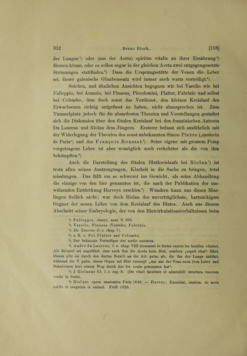der Lungen1) oder (aus der Aorta) Spiritus vitalis zu ihrer Ernährung2) fliessen könne, oder es sollen sogar in der gleichen Aorta zwei entgegengesetzte Strömungen stattfinden.3) Dass die Ursprungsstätte der Venen die Leber sei, dieser galenische Glaubenssatz wird immer noch warm verteidigt.4) Solchen, und ähnlichen Ansichten begegnen wir bei Varolio wie bei Falloppio, bei Aranzio, bei Pinaeus, Piccolomini, Platter, Fabrizio und selbst bei Colombo, dem doch sonst das Verdienst, den kleinen Kreislauf des Erwachsenen richtig aufgefasst zu haben, nicht abzusprechen ist. Zum Tummelplatz jedoch für die absurdesten Theorien und Vorstellungen gestaltet sich die Diskussion über den fötalen Kreislauf bei den französischen Autoren Du Laurens und Riolan dem Jüngern. Ersterer befasst sich ausführlich mit der Widerlegung der Theorien des sonst unbekannten Simon Pietre („medecin de Paris“) und des Francois Rousset.5) Seine eigene mit grossem Pomp vorgetragene Lehre ist aber womöglich noch verkehrter als die von ihm bekämpften.6) Auch die Darstellung des fötalen Blutkreislaufs bei Riolan7) ist trotz allen seinen Anstrengungen, Klarheit in die Sache zu bringen, total misslungen. Das fällt um so schwerer ins Gewicht, als seine Abhandlung die einzige von den hier genannten ist, die nach der Publikation der um¬ wälzenden Entdeckung Harveys erschien.8) Wundern kann uns dieses Miss¬ lingen freilich nicht; war doch Riolan der unverträglichste, hartnäckigste Gegner der neuen Lehre von dem Kreislauf des Blutes. Auch aus diesem Abschnitt seiner Embryologie, der von den Blutcirkulationsverhältnissen beim Ü Falloppio, observ. anat. S. 399.. 2) Varolio, Pinaeus (Vorrede), Fabrizio. 3) Du Laurens (1. c. chap. 7). 4) z. B. v. Fel. Platter und Colombo. 5) Der bekannte Verteidiger der sectio caesarea. 6) Andre du Laurens, 1. c. chap. VIII (comment le foetus exerce les facultez vitales). Als Beispiel sei angeführt, dass nach ihm die Aorta kein Blut, sondern „esprit vital“ führt. Diesen gibt sie darch den ductus Botalli an die Art. pulm. ab, die ihn der Lunge zuführt, während die V. pulm. dieses Organ mit Blut versorgt „das aus der Vena cava (von Leber und Nabelvenen her) seinen Weg durch das for. ovale genommen hat“. 7) J. Riolanus fil. 1. c. cap. 8. (De vitali facultate et admirabili structura vasorum cordis in foetu). 8) Riolans opera anatomica Paris 1649. — Harvey, Exercitat, anatom. de motu cordis et sanguinis in animal. Frcft. 1628.