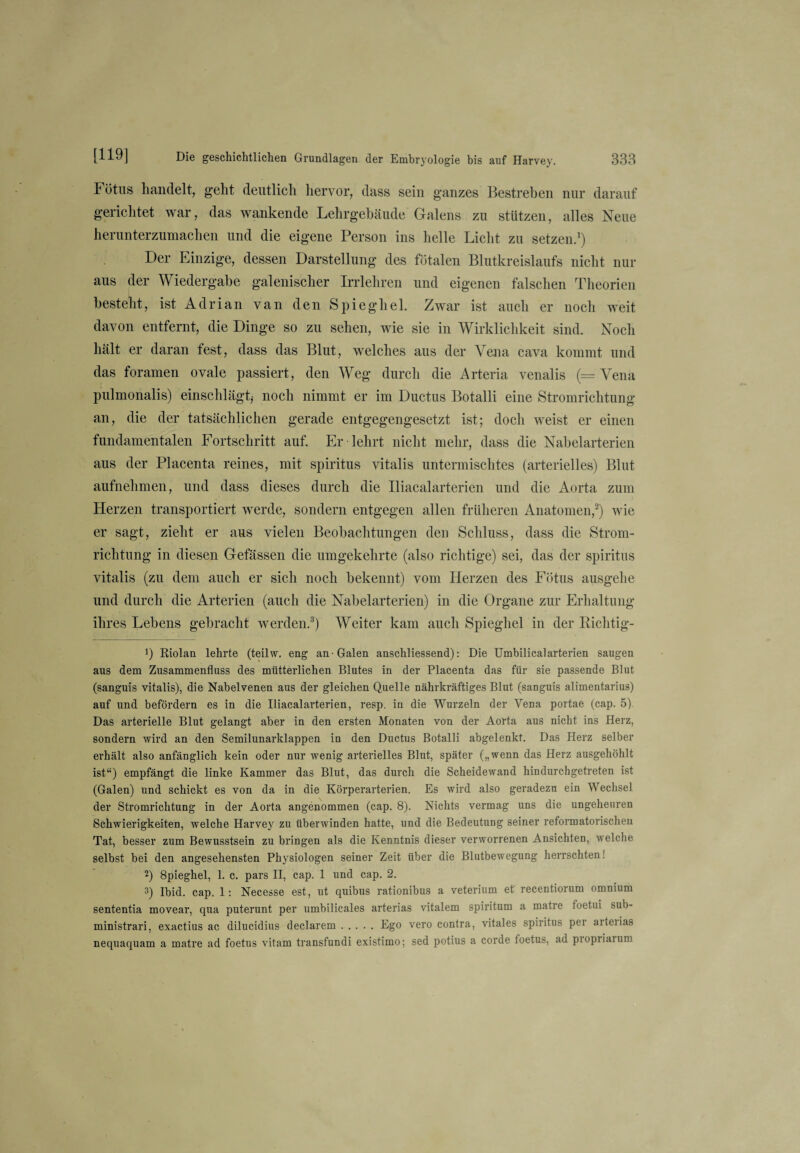 Fötus handelt, geht deutlich hervor, dass sein ganzes Bestreben nur darauf gerichtet war, das wankende Lehrgebäude Galens zu stützen, alles Neue herunterzumachen und die eigene Person ins helle Licht zu setzen.1) Der Einzige, dessen Darstellung des fötalen Blutkreislaufs nicht nur aus der Wiedergabe galenischer Irrlehren und eigenen falschen Theorien besteht, ist Adrian van den Spieghel. Zwar ist auch er noch weit davon entfernt, die Dinge so zu sehen, wie sie in Wirklichkeit sind. Noch hält er daran fest, dass das Blut, welches aus der Vena cava kommt und das foramen ovale passiert, den Weg durch die Arteria venalis (= Vena pulmonalis) einschlägt* noch nimmt er im Ductus Botalli eine Stromrichtung an, die der tatsächlichen gerade entgegengesetzt ist; doch weist er einen fundamentalen Fortschritt auf. Er lehrt nicht mehr, dass die Nabelarterien aus der Placenta reines, mit Spiritus vitalis untermischtes (arterielles) Blut aufnehmen, und dass dieses durch die Iliacalarterien und die Aorta zum Herzen transportiert werde, sondern entgegen allen früheren Anatomen,2) wie er sagt, zieht er aus vielen Beobachtungen den Schluss, dass die Strom¬ richtung in diesen Gefässen die umgekehrte (also richtige) sei, das der Spiritus vitalis (zu dem auch er sich noch bekennt) vom Herzen des Fötus ausgehe und durch die Arterien (auch die Nabelarterien) in die Organe zur Erhaltung ihres Lebens gebracht werden.3) Weiter kam auch Spieghel in der Richtig- 9 Riolan lehrte (teilw. eng an-Galen anschliessend): Die Umbilicalarterien saugen aus dem Zusammenfluss des mütterlichen Blutes in der Placenta das für sie passende Blut (sanguis vitalis), die Nabelvenen aus der gleichen Quelle nährkräftiges Blut (sanguis alimentarius) auf und befördern es in die Iliacalarterien, resp. in die Wurzeln der Vena portae (cap. 5) Das arterielle Blut gelangt aber in den ersten Monaten von der Aorta aus nicht ins Herz, sondern wird an den Semilunarklappen in den Ductus Botalli abgelenkt. Das Herz selber erhält also anfänglich kein oder nur wenig arterielles Blut, später („wenn das Herz ausgehöhlt ist“) empfängt die linke Kammer das Blut, das durch die Scheidewand hindurchgetreten ist (Galen) und schickt es von da in die Körperarterien. Es wird also geradezu ein Wechsel der Stromrichtung in der Aorta angenommen (cap. 8). Nichts vermag uns die ungeheuren Schwierigkeiten, welche Harvey zu überwinden hatte, und die Bedeutung seiner reformatorischen Tat, besser zum Bewusstsein zu bringen als die Kenntnis dieser verworrenen Ansichten, welche selbst bei den angesehensten Physiologen seiner Zeit über die Blutbewegung herrschten! 2) 8pieghel, 1. c. pars II, cap. 1 und cap. 2. 3) Ibid. cap. 1: Necesse est, ut quibus rationibus a veterium et' recentiorum omnium sententia movear, qua puterunt per umbilicales arterias vitalem spii'itum a matre toetui sub- ministrari, exactius ac dilucidius declarem.Ego vero contra, vitales Spiritus per aueiias nequaquam a matre ad foetus vitam transfundi existimo; sed potius a corde loetus, ad piopiiaium