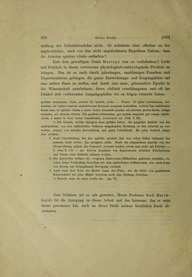 Stellung der Zirkulationslehre nicht. Er scheiterte eben offenbar an der unglücklichen, auch von ihm nicht angefochtenen Hypothese Galens, dass die Arterien Spiritus vitalis enthalten.* 1) Erst dem gewaltigen Genie Harveys wrar es Vorbehalten,2 3) Licht und Klarheit in dieses verworrene physiologisch-embryologische Problem zu bringen. Ihm ist es auch durch jahrelanges, unablässiges Forschen und Experimentieren gelungen, die ganze Entwicklung^- und Zeugungslehre auf eine andere Basis zu stellen, und damit eine neue, glänzendere Epoche in der Wissenschaft anzubahnen, deren vielfach verschlungenen und oft ins Dunkel sich verlierenden Ausgangspfaden wir zu folgen versucht haben. partium externarum vitam, arterias liis immitti, credo. — Ferner: Ut igitur concludamus, cre- dendum est contra omnium anatomicorum hactenus receptam sententiam, arterias has umbilicales factas esse, ut Spiritus vitales a corde foetus transmitti possint ad externas partes foetus, nempe secundas, ad calorem vitalem illis partibus tribuendum, quo motum sanguinis per venam umbili- calem, a matre in iecur foetus transfluentis, acceleraret etc. (ibid. S. 22). !) Die Gründe, welche Spieghel dazu geführt haben, die gangbare Ansicht von der zentripetalen, von den mütterlichen Gefässen ausgehenden Strömung in den Arterien zu ver¬ werfen, zeugen von scharfer Beobachtung und guter Urteilskraft. Es seien deshalb einige hier erwähnt : 1. Nach Unterbindnng der Art. umbilic. pulsiert (das war schon Galen bekannt) das zentrale Ende weiter, das periphere nicht. Nach der allgemeinen Ansicht von der Stromrichtung müsste das Gegenteil erwartet werden (wenn man nicht mit Fabrizio — S. oben S. 100 — zur fictiven Annahme von Anastomosen zwischen Nabelarterien und Venen seine Zuflucht nehmen wollte). 2. Die arteriellen Gefässe der ovogenen Embryonen (Hühnchen) pulsieren ebenfalls, ob¬ schon keine Verbindung derselben mit dem mütterlichen Gefässsystem, also auch keine von diesem aus fortgepflanzte Bewegung existiert. 3. Auch nach dem Tode der Mutter kann der Fötus, wie die Fälle von geglücktem Kaiserschnitt bei toter Mutter beweisen noch eine Zeitlang fortleben. 2) Exercit. anat. de motu cordis etc. cap. VI. Zum Schlüsse sei es mir gestattet, Herrn Professor Pud. Burck- liardt für die Anregung zu dieser Arbeit und das Interesse, das er stets daran genommen hat, auch an dieser Stelle meinen herzlichen Dank ab¬ zustatten.
