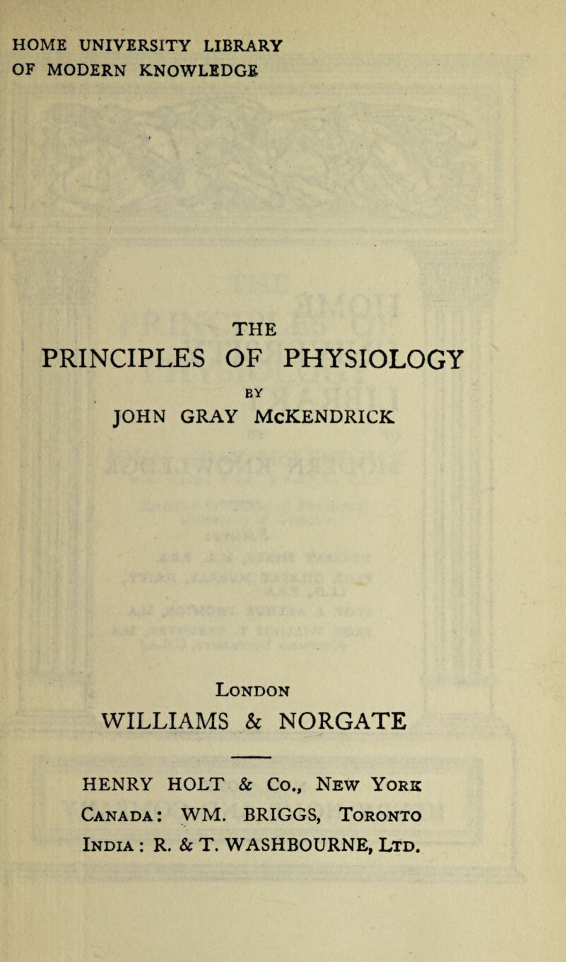 HOME UNIVERSITY LIBRARY OF MODERN KNOWLEDGE THE PRINCIPLES OF PHYSIOLOGY BY JOHN GRAY McKENDRICK London WILLIAMS & NORGATE HENRY HOLT & Co., New York Canada: WM. BRIGGS, Toronto India : R. & T. WASHBOURNE, Ltd.