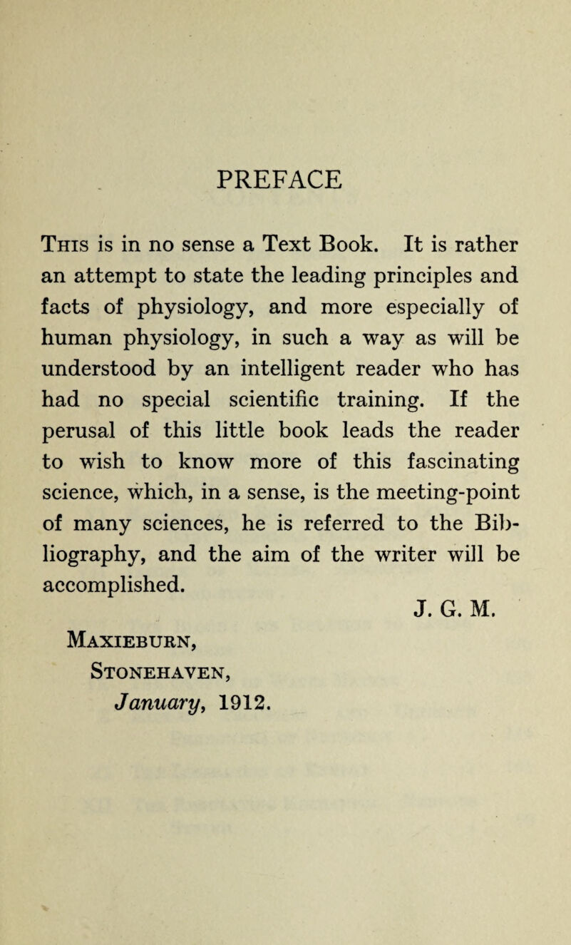 PREFACE This is in no sense a Text Book. It is rather an attempt to state the leading principles and facts of physiology, and more especially of human physiology, in such a way as will be understood by an intelligent reader who has had no special scientific training. If the perusal of this little book leads the reader to wish to know more of this fascinating science, which, in a sense, is the meeting-point of many sciences, he is referred to the Bib¬ liography, and the aim of the writer will be accomplished. J. G. M. Maxieburn, Stonehaven, January, 1912.