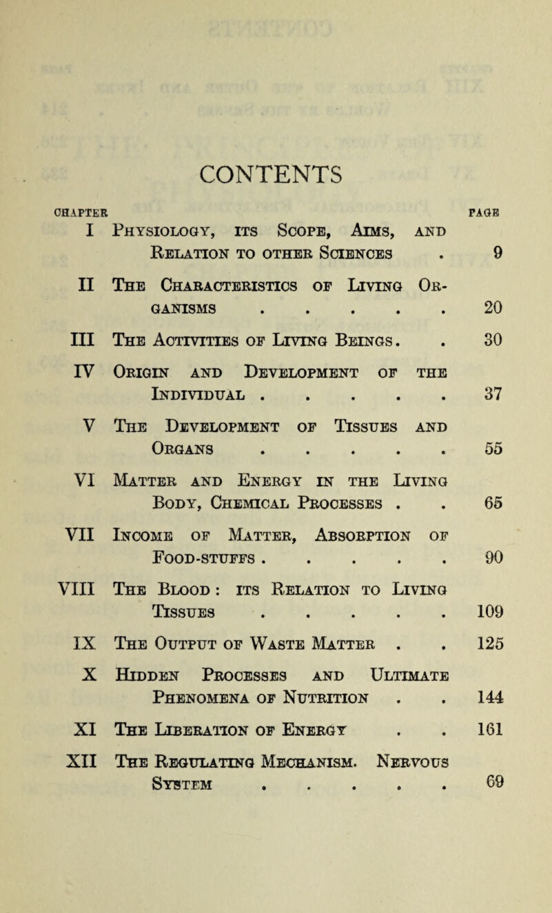 CHAPTER PAGE I Physiology, its Scope, Aims, and Relation to other Sciences . 9 II The Characteristics op Living Or¬ ganisms .20 III The Activities of Living Beings. . 30 IV Origin and Development of the Individual.37 V The Development of Tissues and Organs.55 VI Matter and Energy in the Living Body, Chemical Processes . . 65 VII Income of Matter, Absorption of Food-stuffs.90 VIII The Blood : its Relation to Living Tissues.109 IX The Output of Waste Matter . . 125 X Hidden Processes and Ultimate Phenomena of Nutrition . . 144 XI The Liberation of Energy . . 161 XII The Regulating Mechanism. Nervous Sybtem.69