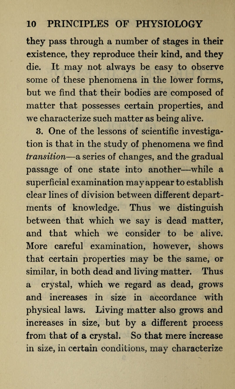 they pass through a number of stages in their existence, they reproduce their kind, and they die. It may not always be easy to observe some of these phenomena in the lower forms, but we find that their bodies are composed of matter that possesses certain properties, and we characterize such matter as being alive. 3. One of the lessons of scientific investiga¬ tion is that in the study of phenomena we find transition—a series of changes, and the gradual passage of one state into another—while a superficial examination may appear to establish clear lines of division between different depart¬ ments of knowledge. Thus we distinguish between that which we say is dead matter, and that which we consider to be alive. More careful examination, however, shows that certain properties may be the same, or similar, in both dead and living matter. Thus a crystal, which we regard as dead, grows and increases in size in accordance with physical laws. Living matter also grows and increases in size, but by a different process from that of a crystal. So that mere increase in size, in certain conditions, may characterize