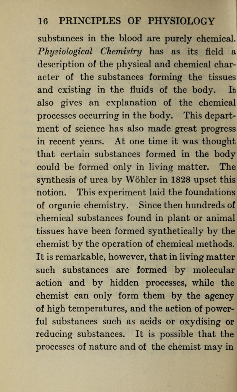 substances in the blood are purely chemical. Physiological Chemistry has as its field a description of the physical and chemical char¬ acter of the substances forming the tissues and existing in the fluids of the body. It also gives an explanation of the chemical processes occurring in the body. This depart¬ ment of science has also made great progress in recent years. At one time it was thought that certain substances formed in the body could be formed only in living matter. The synthesis of urea by Wohler in 1828 upset this notion. This experiment laid the foundations of organic chemistry. Since then hundreds of chemical substances found in plant or animal tissues have been formed synthetically by the chemist by the operation of chemical methods. It is remarkable, however, that in living matter such substances are formed by molecular action and by hidden processes, while the chemist can only form them by the agency of high temperatures, and the action of power¬ ful substances such as acids or oxydising or reducing substances. It is possible that the processes of nature and of the chemist may in