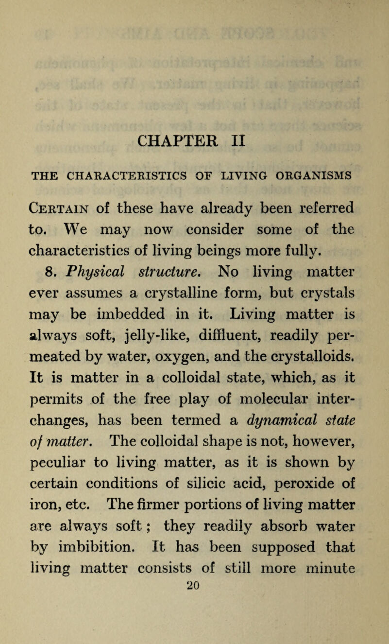 CHAPTER II THE CHARACTERISTICS OF LIVING ORGANISMS Certain of these have already been referred to. We may now consider some of the characteristics of living beings more fully. 8. Physical structure. No living matter ever assumes a crystalline form, but crystals may be imbedded in it. Living matter is always soft, jelly-like, diffluent, readily per¬ meated by water, oxygen, and the crystalloids. It is matter in a colloidal state, which, as it permits of the free play of molecular inter¬ changes, has been termed a dynamical state of matter. The colloidal shape is not, however, peculiar to living matter, as it is shown by certain conditions of silicic acid, peroxide of iron, etc. The firmer portions of living matter are always soft; they readily absorb water by imbibition. It has been supposed that living matter consists of still more minute