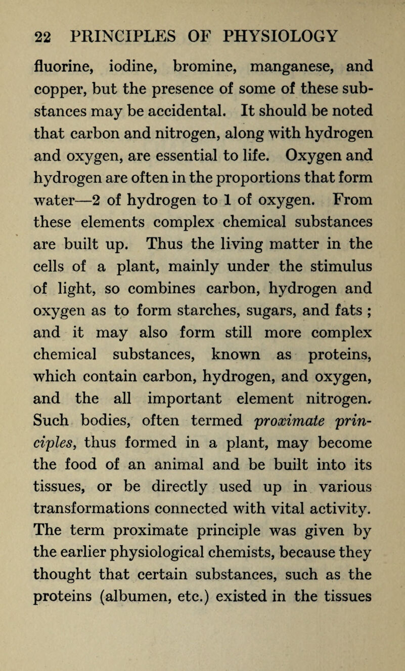 fluorine, iodine, bromine, manganese, and copper, but the presence of some of these sub¬ stances may be accidental. It should be noted that carbon and nitrogen, along with hydrogen and oxygen, are essential to life. Oxygen and hydrogen are often in the proportions that form water—2 of hydrogen to 1 of oxygen. From these elements complex chemical substances are built up. Thus the living matter in the cells of a plant, mainly under the stimulus of light, so combines carbon, hydrogen and oxygen as to form starches, sugars, and fats ; and it may also form still more complex chemical substances, known as proteins, which contain carbon, hydrogen, and oxygen, and the all important element nitrogen. Such bodies, often termed proximate prin¬ ciples,, thus formed in a plant, may become the food of an animal and be built into its tissues, or be directly used up in various transformations connected with vital activity. The term proximate principle was given by the earlier physiological chemists, because they thought that certain substances, such as the proteins (albumen, etc.) existed in the tissues