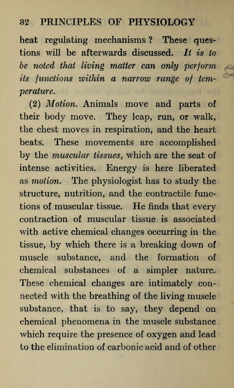 heat regulating mechanisms ? These ques¬ tions will be afterwards discussed. It is to be noted that living matter can only perform its functions within a narrow range of tem¬ perature. (2) Motion. Animals move and parts of their body move. They leap, run, or walk, the chest moves in respiration, and the heart beats. These movements are accomplished by the muscular tissues, which are the seat of intense activities. Energy is here liberated as motion. The physiologist has to study the structure, nutrition, and the contractile func¬ tions of muscular tissue. He finds that every contraction of muscular tissue is associated with active chemical changes occurring in the tissue, by which there is a breaking down of muscle substance, and the formation of chemical substances of a simpler nature. These chemical changes are intimately con¬ nected with the breathing of the living muscle substance, that is to say, they depend on chemical phenomena in the muscle substance which require the presence of oxygen and lead to the elimination of carbonic acid and of other