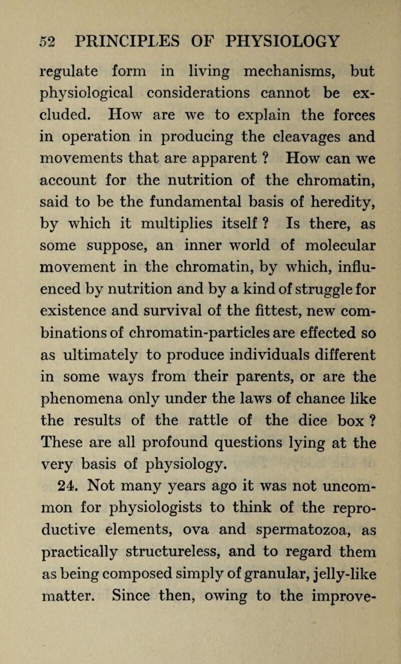 regulate form in living mechanisms, but physiological considerations cannot be ex¬ cluded. How are we to explain the forces in operation in producing the cleavages and movements that are apparent ? How can we account for the nutrition of the chromatin, said to be the fundamental basis of heredity, by which it multiplies itself ? Is there, as some suppose, an inner world of molecular movement in the chromatin, by which, influ¬ enced by nutrition and by a kind of struggle for existence and survival of the fittest, new com¬ binations of chromatin-particles are effected so as ultimately to produce individuals different in some ways from their parents, or are the phenomena only under the laws of chance like the results of the rattle of the dice box ? These are all profound questions lying at the very basis of physiology. 24. Not many years ago it was not uncom¬ mon for physiologists to think of the repro¬ ductive elements, ova and spermatozoa, as practically structureless, and to regard them as being composed simply of granular, jelly-like matter. Since then, owing to the improve-