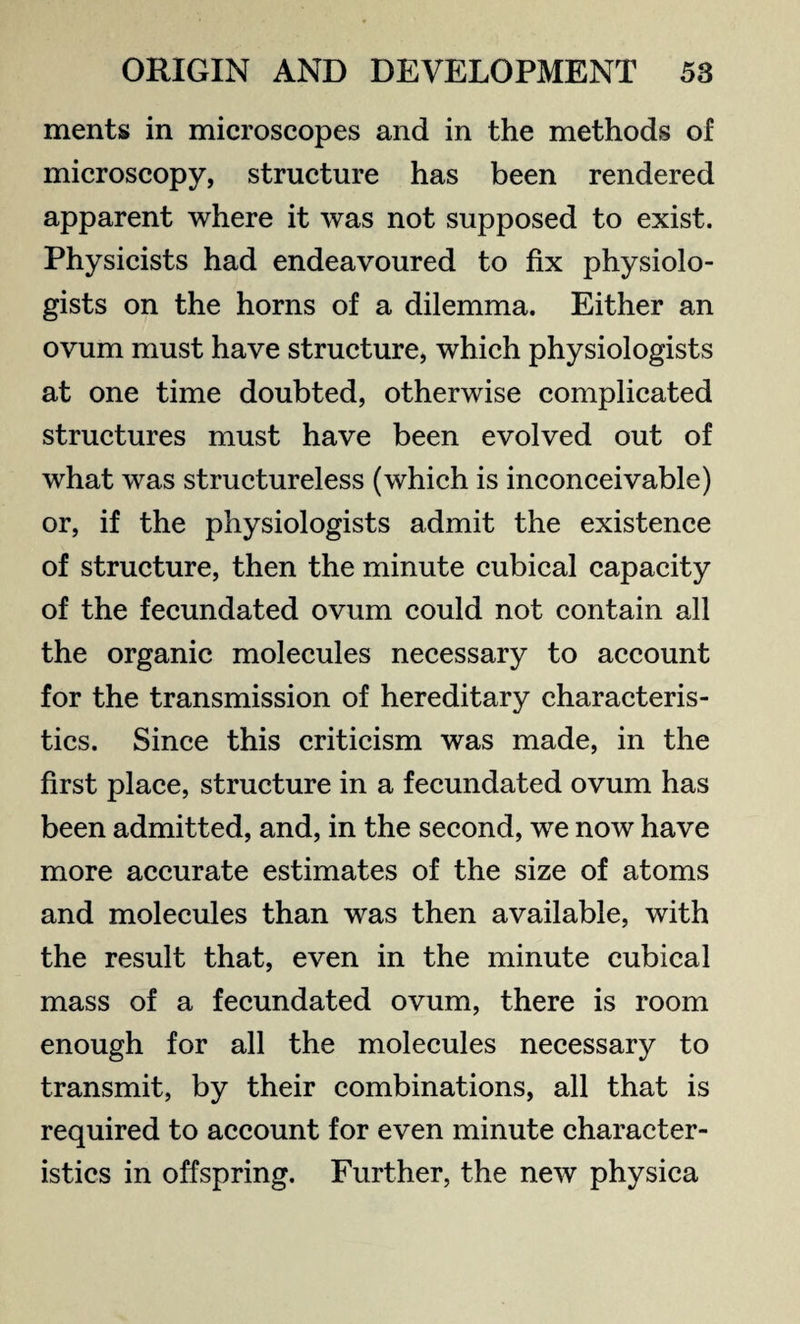 ments in microscopes and in the methods of microscopy, structure has been rendered apparent where it was not supposed to exist. Physicists had endeavoured to fix physiolo¬ gists on the horns of a dilemma. Either an ovum must have structure, which physiologists at one time doubted, otherwise complicated structures must have been evolved out of what was structureless (which is inconceivable) or, if the physiologists admit the existence of structure, then the minute cubical capacity of the fecundated ovum could not contain all the organic molecules necessary to account for the transmission of hereditary characteris¬ tics. Since this criticism was made, in the first place, structure in a fecundated ovum has been admitted, and, in the second, we now have more accurate estimates of the size of atoms and molecules than was then available, with the result that, even in the minute cubical mass of a fecundated ovum, there is room enough for all the molecules necessary to transmit, by their combinations, all that is required to account for even minute character¬ istics in offspring. Further, the new physica