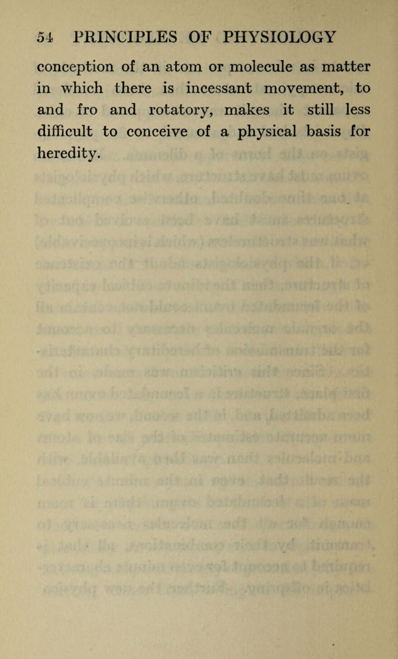 conception of an atom or molecule as matter in which there is incessant movement, to and fro and rotatory, makes it still less difficult to conceive of a physical basis for heredity.