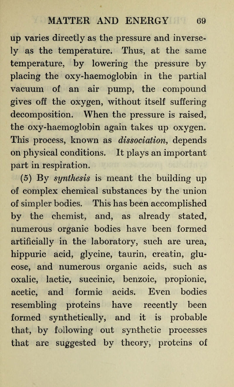 up varies directly as the pressure and inverse¬ ly as the temperature. Thus, at the same temperature, by lowering the pressure by placing the oxy-haemoglobin in the partial vacuum of an air pump, the compound gives off the oxygen, without itself suffering decomposition. When the pressure is raised, the oxy-haemoglobin again takes up oxygen. This process, known as dissociation, depends on physical conditions. It plays an important part in respiration. (5) By synthesis is meant the building up of complex chemical substances by the union of simpler bodies. This has been accomplished by the chemist, and, as already stated, numerous organic bodies have been formed artificially in the laboratory, such are urea, hippuric acid, glycine, taurin, creatin, glu¬ cose, and numerous organic acids, such as oxalic, lactic, succinic, benzoic, propionic, acetic, and formic acids. Even bodies resembling proteins have recently been formed synthetically, and it is probable that, by following out synthetic processes that are suggested by theory, proteins of