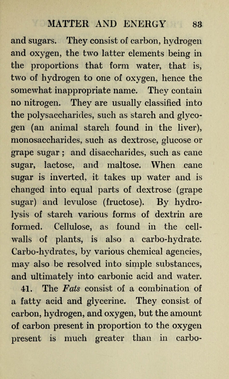 and sugars. They consist of carbon, hydrogen and oxygen, the two latter elements being in the proportions that form water, that is, two of hydrogen to one of oxygen, hence the somewhat inappropriate name. They contain no nitrogen. They are usually classified into the polysaccharides, such as starch and glyco¬ gen (an animal starch found in the liver), monosaccharides, such as dextrose, glucose or grape sugar ; and disaccharides, such as cane sugar, lactose, and maltose. When cane sugar is inverted, it takes up water and is changed into equal parts of dextrose (grape sugar) and levulose (fructose). By hydro¬ lysis of starch various forms of dextrin are formed. Cellulose, as found in the cell- walls of plants, is also a carbo-hydrate. Carbo-hydrates, by various chemical agencies, may also be resolved into simple substances, and ultimately into carbonic acid and water. 41. The Fats consist of a combination of a fatty acid and glycerine. They consist of carbon, hydrogen, and oxygen, but the amount of carbon present in proportion to the oxygen present is much greater than in carbo-