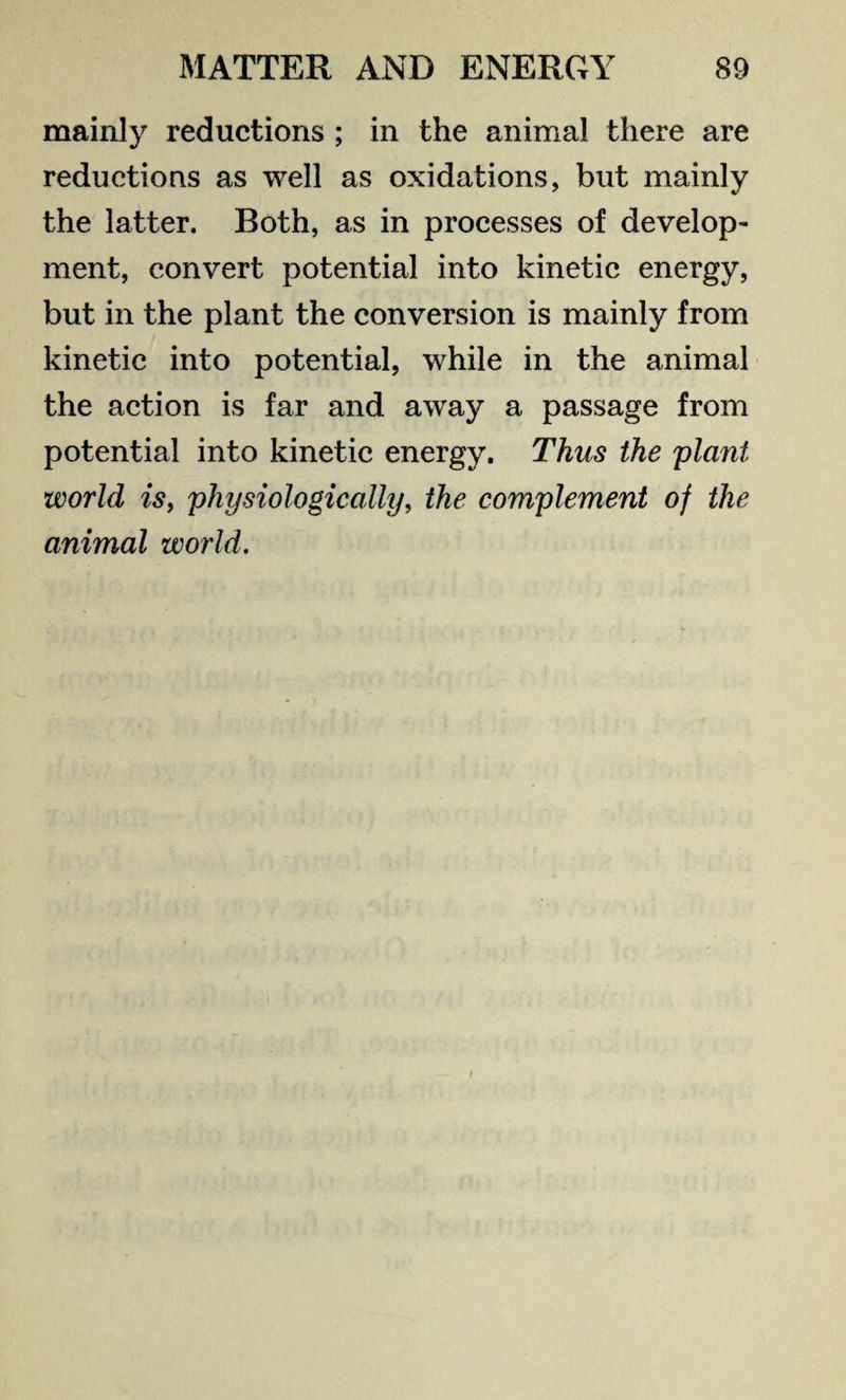 mainly reductions ; in the animal there are reductions as well as oxidations, but mainly the latter. Both, as in processes of develop¬ ment, convert potential into kinetic energy, but in the plant the conversion is mainly from kinetic into potential, while in the animal the action is far and away a passage from potential into kinetic energy. Thus the plant world is, physiologically, the complement of the animal world.