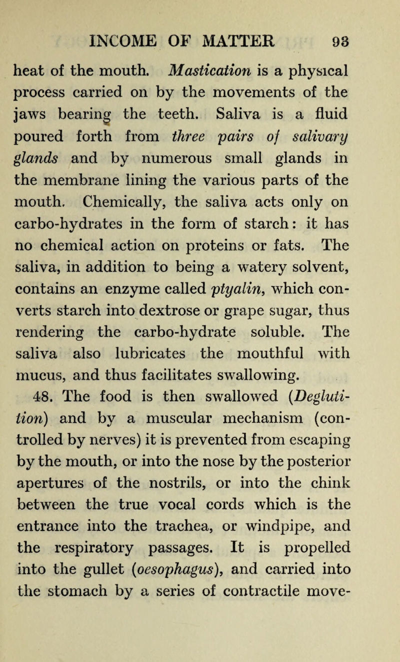 heat of the mouth. Mastication is a physical process carried on by the movements of the jaws bearing the teeth. Saliva is a fluid poured forth from three pairs of salivary glands and by numerous small glands in the membrane lining the various parts of the mouth. Chemically, the saliva acts only on carbo-hydrates in the form of starch: it has no chemical action on proteins or fats. The saliva, in addition to being a watery solvent, contains an enzyme called ptyalin, which con¬ verts starch into dextrose or grape sugar, thus rendering the carbo-hydrate soluble. The saliva also lubricates the mouthful with mucus, and thus facilitates swallowing. 48. The food is then swallowed (Degluti¬ tion) and by a muscular mechanism (con¬ trolled by nerves) it is prevented from escaping by the mouth, or into the nose by the posterior apertures of the nostrils, or into the chink between the true vocal cords which is the entrance into the trachea, or windpipe, and the respiratory passages. It is propelled into the gullet (oesophagus), and carried into the stomach by a series of contractile move-