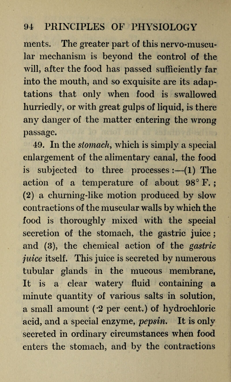 ments. The greater part of this nervo-muscu- lar mechanism is beyond the control of the will, after the food has passed sufficiently far into the mouth, and so exquisite are its adap¬ tations that only when food is swallowed hurriedly, or with great gulps of liquid, is there any danger of the matter entering the wrong passage. 49. In the stomach, which is simply a special enlargement of the alimentary canal, the food is subjected to three processes:—(1) The action of a temperature of about 98° F. ; (2) a churning-like motion produced by slow contractions of the muscular walls by which the food is thoroughly mixed with the special secretion of the stomach, the gastric juice; and (3), the chemical action of the gastric juice itself. This juice is secreted by numerous tubular glands in the mucous membrane, It is a clear watery fluid containing a minute quantity of various salts in solution, a small amount (-2 per cent.) of hydrochloric acid, and a special enzyme, pepsin. It is only secreted in ordinary circumstances when food enters the stomach, and by the contractions