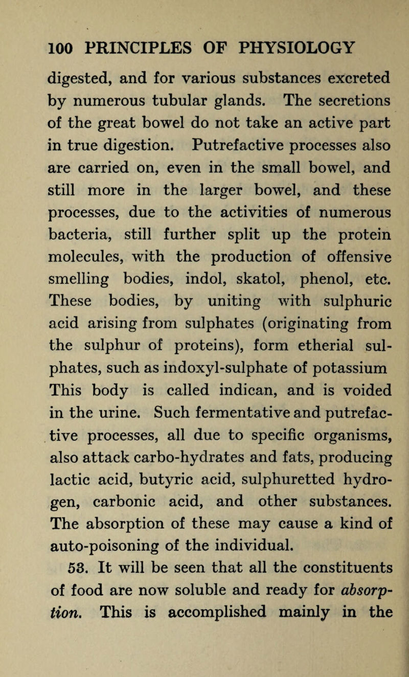 digested, and for various substances excreted by numerous tubular glands. The secretions of the great bowel do not take an active part in true digestion. Putrefactive processes also are carried on, even in the small bowel, and still more in the larger bowel, and these processes, due to the activities of numerous bacteria, still further split up the protein molecules, with the production of offensive smelling bodies, indol, skatol, phenol, etc. These bodies, by uniting with sulphuric acid arising from sulphates (originating from the sulphur of proteins), form etherial sul¬ phates, such as indoxyl-sulphate of potassium This body is called indican, and is voided in the urine. Such fermentative and putrefac¬ tive processes, all due to specific organisms, also attack carbo-hydrates and fats, producing lactic acid, butyric acid, sulphuretted hydro¬ gen, carbonic acid, and other substances. The absorption of these may cause a kind of auto-poisoning of the individual. 53. It will be seen that all the constituents of food are now soluble and ready for absorp¬ tion. This is accomplished mainly in the